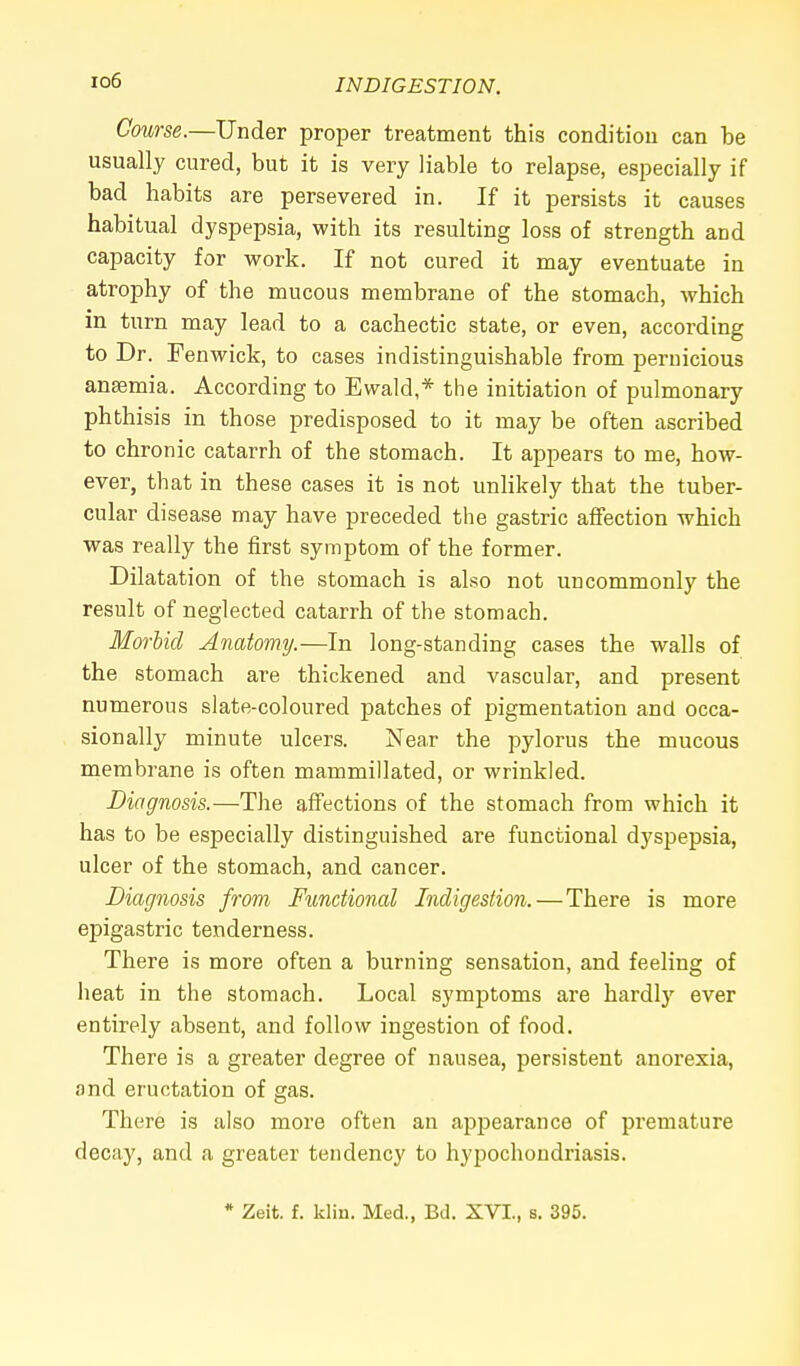 io6 Course.—Under proper treatment this condition can be usually cured, but it is very liable to relapse, especially if bad habits are persevered in. If it persists it causes habitual dyspepsia, with its resulting loss of strength and capacity for work. If not cured it may eventuate in atrophy of the mucous membrane of the stomach, which in turn may lead to a cachectic state, or even, according to Dr. Fenwick, to cases indistinguishable from pernicious anaemia. According to Ewald,* the initiation of pulmonary phthisis in those predisposed to it may be often ascribed to chronic catarrh of the stomach. It appears to me, how- ever, that in these cases it is not unlikely that the tuber- cular disease may have preceded the gastric affection which was really the first symptom of the former. Dilatation of the stomach is also not uncommonly the result of neglected catarrh of the stomach. Morbid Anatomy.—In long-standing cases the walls of the stomach are thickened and vascular, and present numerous slate-coloured patches of pigmentation and occa- sionally minute ulcers. Near the pylorus the mucous membrane is often mammillated, or wrinkled. Diagnosis.—The affections of the stomach from which it has to be especially distinguished are functional dyspepsia, ulcer of the stomach, and cancer. Diagnosis from Functional Indigestion. — There is more epigastric tenderness. There is more often a burning sensation, and feeling of heat in the stomach. Local symptoms are hardly ever entirely absent, and follow ingestion of food. There is a greater degree of nausea, persistent anorexia, and eructation of gas. There is also more often an appearance of premature decay, and a greater tendency to hypochondriasis. * Zeit. f. Win. Med., Bd. XVI., s. 395.