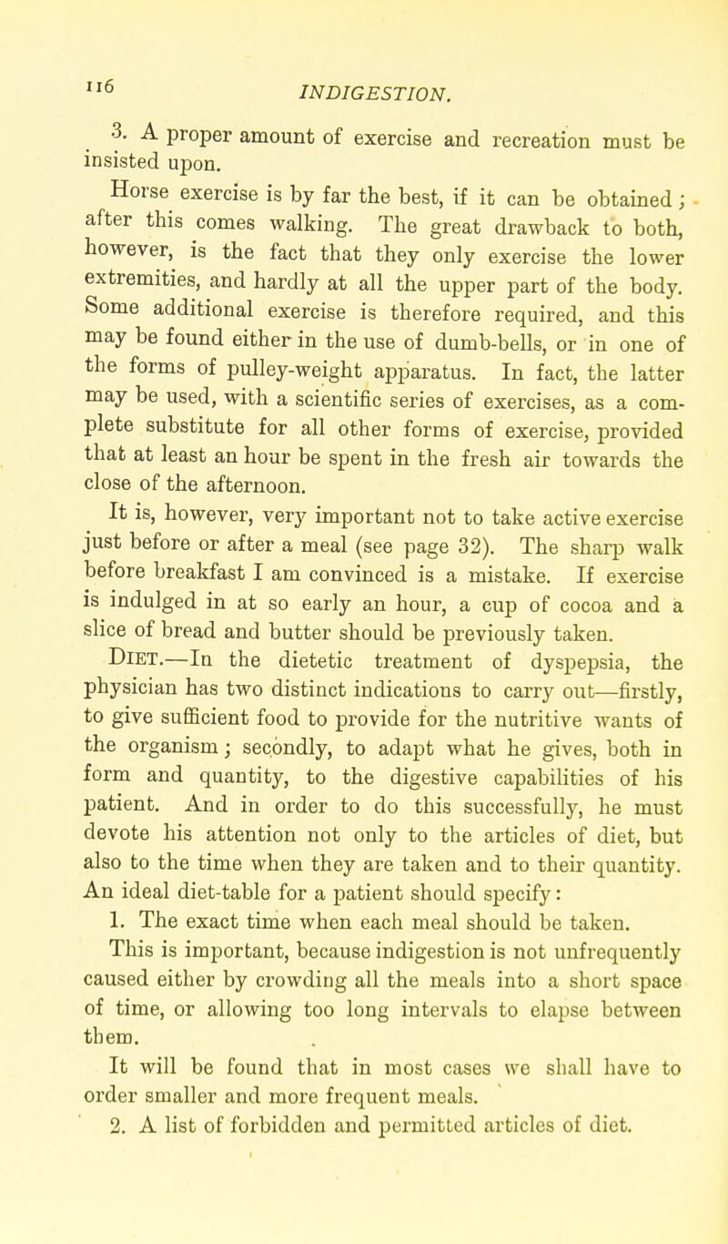 H6 ■1. A proper amount of exercise and recreation must be insisted upon. Horse exercise is by far the best, if it can be obtained ; after this comes walking. The great drawback to both, however, is the fact that they only exercise the lower extremities, and hardly at all the upper part of the body. Some additional exercise is therefore required, and this may be found either in the use of dumb-bells, or in one of the forms of pulley-weight apparatus. In fact, the latter may be used, with a scientific series of exercises, as a com- plete substitute for all other forms of exercise, provided that at least an hour be spent in the fresh air towards the close of the afternoon. It is, however, very important not to take active exercise just before or after a meal (see page 32). The sharp walk before breakfast I am convinced is a mistake. If exercise is indulged in at so early an hour, a cup of cocoa and a slice of bread and butter should be previously taken. Diet.—In the dietetic treatment of dyspepsia, the physician has two distinct indications to carry out—firstly, to give sufficient food to provide for the nutritive wants of the organism; secondly, to adapt what he gives, both in form and quantity, to the digestive capabilities of his patient. And in order to do this successfully, he must devote his attention not only to the articles of diet, but also to the time when they are taken and to their quantity. An ideal diet-table for a patient should specify: 1. The exact time when each meal should be taken. This is important, because indigestion is not unfrequently caused either by crowding all the meals into a short space of time, or allowing too long intervals to elapse between them. It will be found that in most cases we shall have to order smaller and more frequent meals. 2. A list of forbidden and permitted articles of diet.