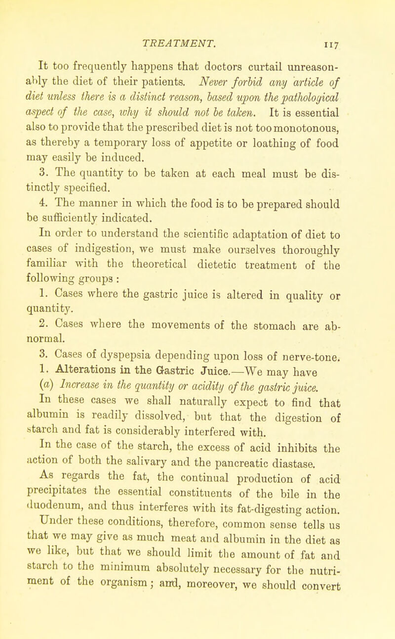 It too frequently happens that doctors curtail unreason- ably the diet of their patients. Never forbid any article of diet unless there is a distinct reason, based upon the pathological aspect of the case, why it should not be taken. It is essential also to provide that the prescribed diet is not too monotonous, as thereby a temporary loss of appetite or loathing of food may easily be induced. 3. The quantity to be taken at each meal must be dis- tinctly specified. 4. The manner in which the food is to be prepared should be sufficiently indicated. In order to understand the scientific adaptation of diet to cases of indigestion, we must make ourselves thoroughly familiar with the theoretical dietetic treatment of the following groups : 1. Cases where the gastric juice is altered in quality or quantity. 2. Cases where the movements of the stomach are ab- normal. 3. Cases of dyspepsia depending upon loss of nerve-tone. 1. Alterations in the Gastric Juice.—We may have (a) Increase in the quantity or acidity of the gastric juice. In these cases we shall naturally expect to find that albumin is readily dissolved, but that the digestion of ■starch and fat is considerably interfered with. In the case of the starch, the excess of acid inhibits the action of both the salivary and the pancreatic diastase. As regards the fat, the continual production of acid precipitates the essential constituents of the bile in the duodenum, and thus interferes with its fat-digesting action. Under these conditions, therefore, common sense tells us that we may give as much meat and albumin in the diet as we like, but that we should limit the amount of fat and starch to the minimum absolutely necessary for the nutri- ment of the organism; and, moreover, we should convert