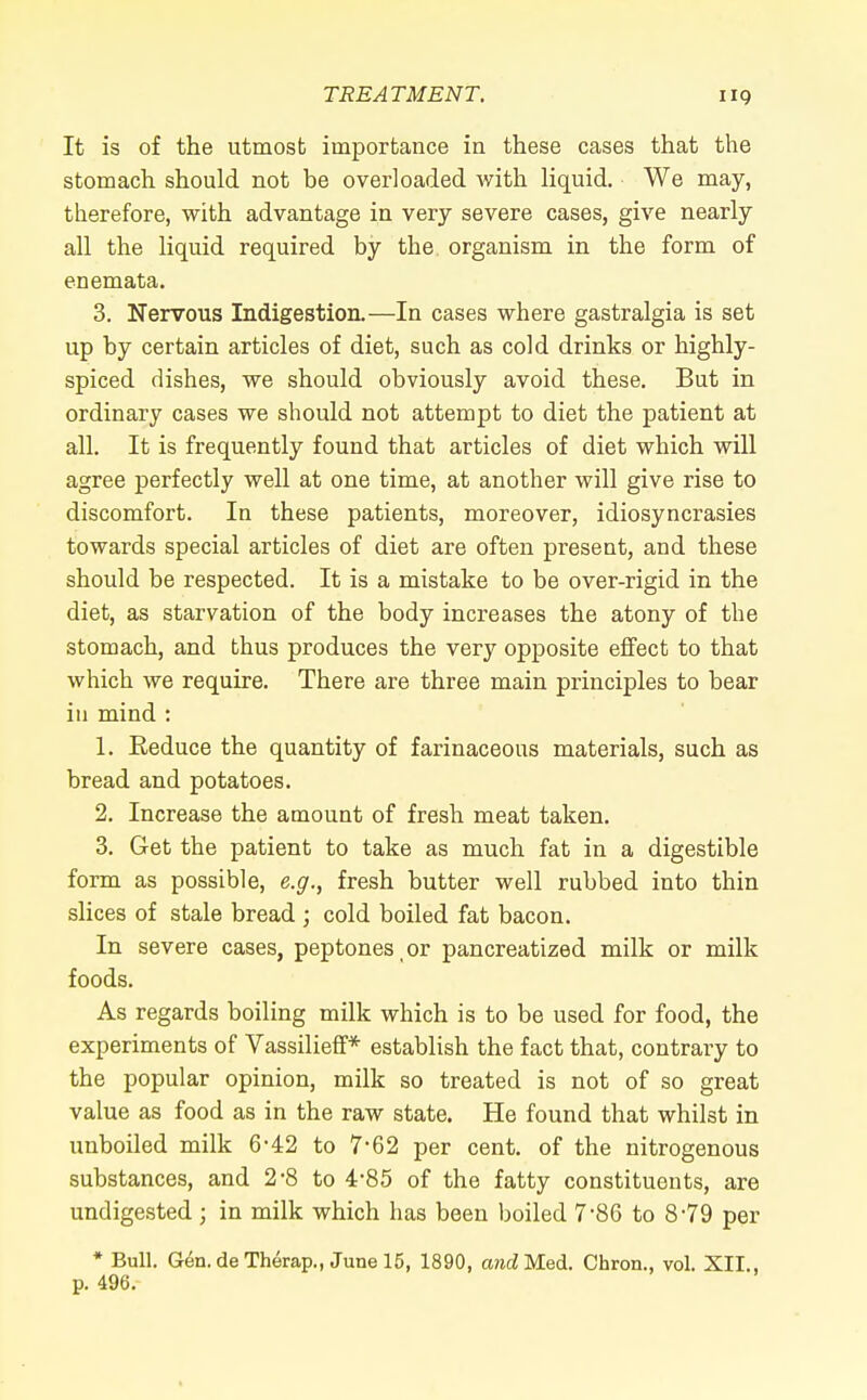 It is of the utmosb importance in these cases that the stomach should not be overloaded with liquid. We may, therefore, with advantage in very severe cases, give nearly all the liquid required by the organism in the form of enemata. 3. Nervous Indigestion.—In cases where gastralgia is set up by certain articles of diet, such as cold drinks or highly- spiced dishes, we should obviously avoid these. But in ordinary cases we should not attempt to diet the patient at all. It is frequently found that articles of diet which will agree perfectly well at one time, at another will give rise to discomfort. In these patients, moreover, idiosyncrasies towards special articles of diet are often present, and these should be respected. It is a mistake to be over-rigid in the diet, as starvation of the body increases the atony of the stomach, and thus produces the very opposite effect to that which we require. There are three main principles to bear in mind : 1. Reduce the quantity of farinaceous materials, such as bread and potatoes. 2. Increase the amount of fresh meat taken. 3. Get the patient to take as much fat in a digestible form as possible, e.g., fresh butter well rubbed into thin slices of stale bread ; cold boiled fat bacon. In severe cases, peptones or pancreatized milk or milk foods. As regards boiling milk which is to be used for food, the experiments of Vassilieff* establish the fact that, contrary to the popular opinion, milk so treated is not of so great value as food as in the raw state. He found that whilst in unboiled milk 6-42 to 7*62 per cent, of the nitrogenous substances, and 2-8 to 4-85 of the fatty constituents, are undigested ; in milk which has been boiled 7-86 to 8'79 per * Bull. Gen.deTherap., June 15, 1890, and Med. Chron., vol. XII., p. 496.