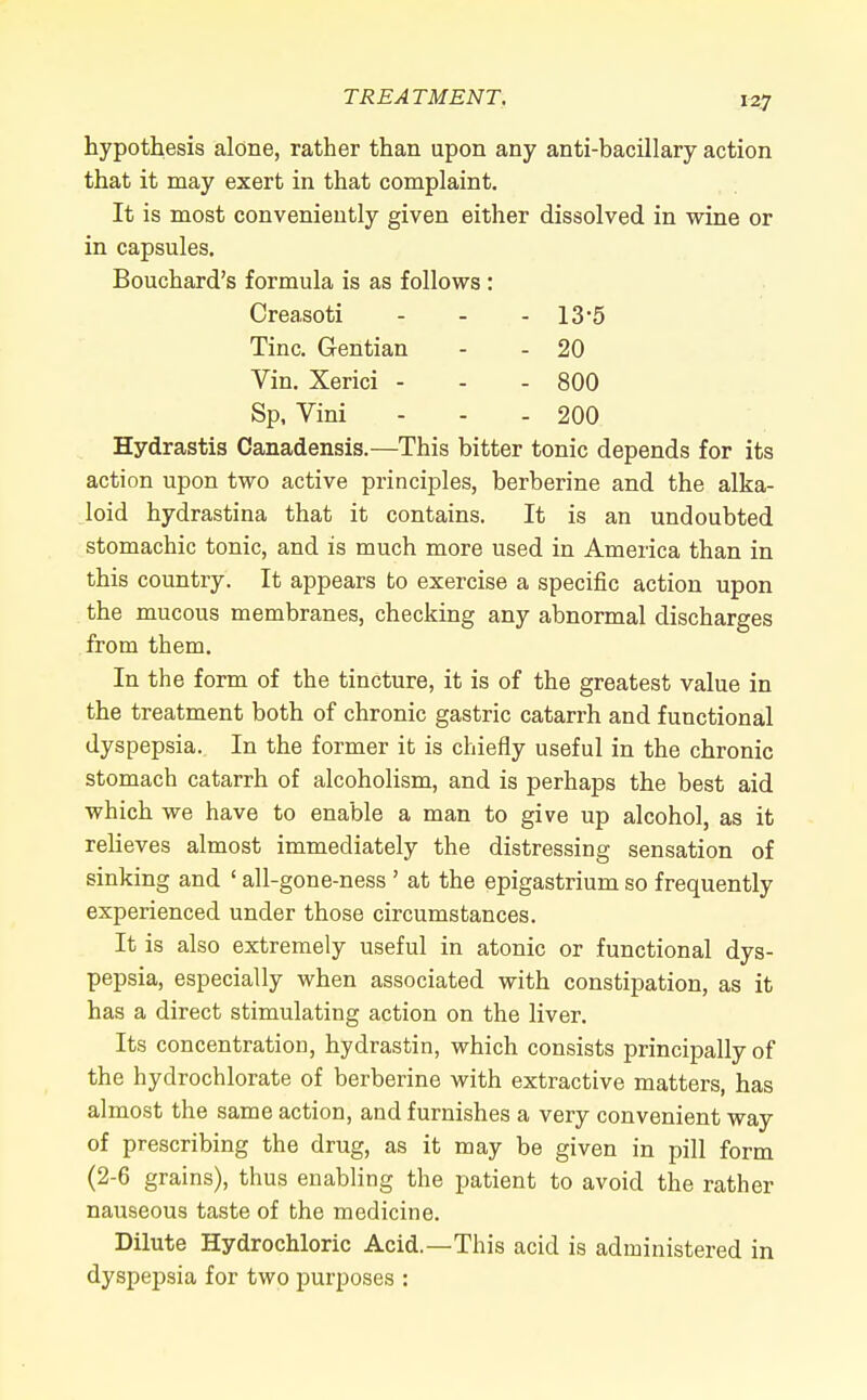 hypothesis alone, rather than upon any anti-bacillary action that it may exert in that complaint. It is most conveniently given either dissolved in wine or in capsules. Bouchard's formula is as follows : Creasoti - - - 13 5 Tine. Gentian - - 20 Vin. Xerici - - - 800 Sp, Vini - - - 200 Hydrastis Canadensis.—This bitter tonic depends for its action upon two active principles, berberine and the alka- loid hydrastina that it contains. It is an undoubted stomachic tonic, and is much more used in America than in this country. It appears to exercise a specific action upon the mucous membranes, checking any abnormal discharges from them. In the form of the tincture, it is of the greatest value in the treatment both of chronic gastric catarrh and functional dyspepsia. In the former it is chiefly useful in the chronic stomach catarrh of alcoholism, and is perhaps the best aid which we have to enable a man to give up alcohol, as it relieves almost immediately the distressing sensation of sinking and ' all-gone-ness ' at the epigastrium so frequently experienced under those circumstances. It is also extremely useful in atonic or functional dys- pepsia, especially when associated with constipation, as it has a direct stimulating action on the liver. Its concentration, hydrastin, which consists principally of the hydrochlorate of berberine with extractive matters, has almost the same action, and furnishes a very convenient way of prescribing the drug, as it may be given in pill form (2-6 grains), thus enabling the patient to avoid the rather nauseous taste of the medicine. Dilute Hydrochloric Acid.—This acid is administered in dyspepsia for two purposes :