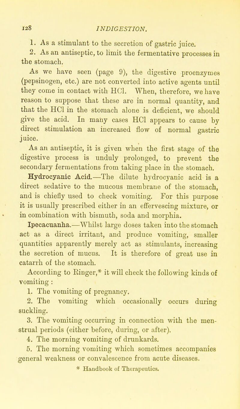 1. As a stimulant to the secretion of gastric juice. 2. As an antiseptic, to limit the fermentative processes in the stomach. As we have seen (page 9), the digestive proenzymes (pepsinogen, etc.) are not converted into active agents until they come in contact with HC1. When, therefore, we have reason to suppose that these are in normal quantity, and that the HC1 in the stomach alone is deficient, we should give the acid. In many cases HC1 appears to cause by direct stimulation an increased flow of normal gastric juice. As an antiseptic, it is given when the first stage of the digestive process is unduly prolonged, to prevent the secondary fermentations from taking place in the stomach. Hydrocyanic Acid.—The dilute hydrocyanic acid is a direct sedative to the mucous membrane of the stomach, and is chiefly used to check vomiting. For this purpose it is usually prescribed either in an effervescing mixture, or in combination with bismuth, soda and morphia. Ipecacuanha.—Whilst large doses taken into the stomach act as a direct irritant, and produce vomiting, smaller quantities apparently merely act as stimulants, increasing the secretion of mucus. It is therefore of great use in catarrh of the stomach. According to Ringer,* it will check the following kinds of vomiting : 1. The vomiting of pregnancy. 2. The vomiting which occasionally occurs during suckling. 3. The vomiting occurring in connection with the men- strual periods (either before, during, or after). 4. The morning vomiting of drunkards. 5. The morning vomiting which sometimes accompanies general weakness or convalescence from acute diseases. * Handbook of Therapeutics.