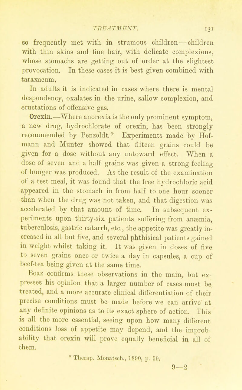 so frequently met with in strumous children — children with thin skins and fine hair, with delicate complexions, whose stomachs are getting out of order at the slightest provocation. In these cases it is best given combined with taraxacum. In adults it is indicated in cases where there is mental despondency, oxalates in the urine, sallow complexion, and eructations of offensive gas. Orexin.—Where anorexia is the only prominent symptom, a new drug, hydrochlorate of orexin, has been strongly recommended by Penzoldt.* Experiments made by Hof- mann and Munter showed that fifteen grains could be given for a dose without any untoward effect. When a dose of seven and a half grains was given a strong feeling of hunger was produced. As the result of the examination of a test meal, it was found that the free hydrochloric acid appeared in the stomach in from half to one hour sooner than when the drug was not taken, and that digestion was accelerated by that amount of time. In subsequent ex- periments upon thirty-six patients suffering from antemia, tuberculosis, gastric catarrh, etc., the appetite was greatly in- creased in all but five, and several phthisical patients gained in weight whilst taking it. It was given in doses of five to seven grains once or twice a day in capsules, a cup of beef-tea being given at the same time. Boaz confirms these observations in the main, but ex- presses his opinion that a larger number of cases must be treated, and a more accurate clinical differentiation of their precise conditions must be made before we can arrive at any definite opinions as to its exact sphere of action. This is all the more essential, seeing upon how many different conditions loss of appetite may depend, and the improb- ability that orexin will prove equally beneficial in all of them. * Thenip. Monatsch., 1890, p. 59. 9—2