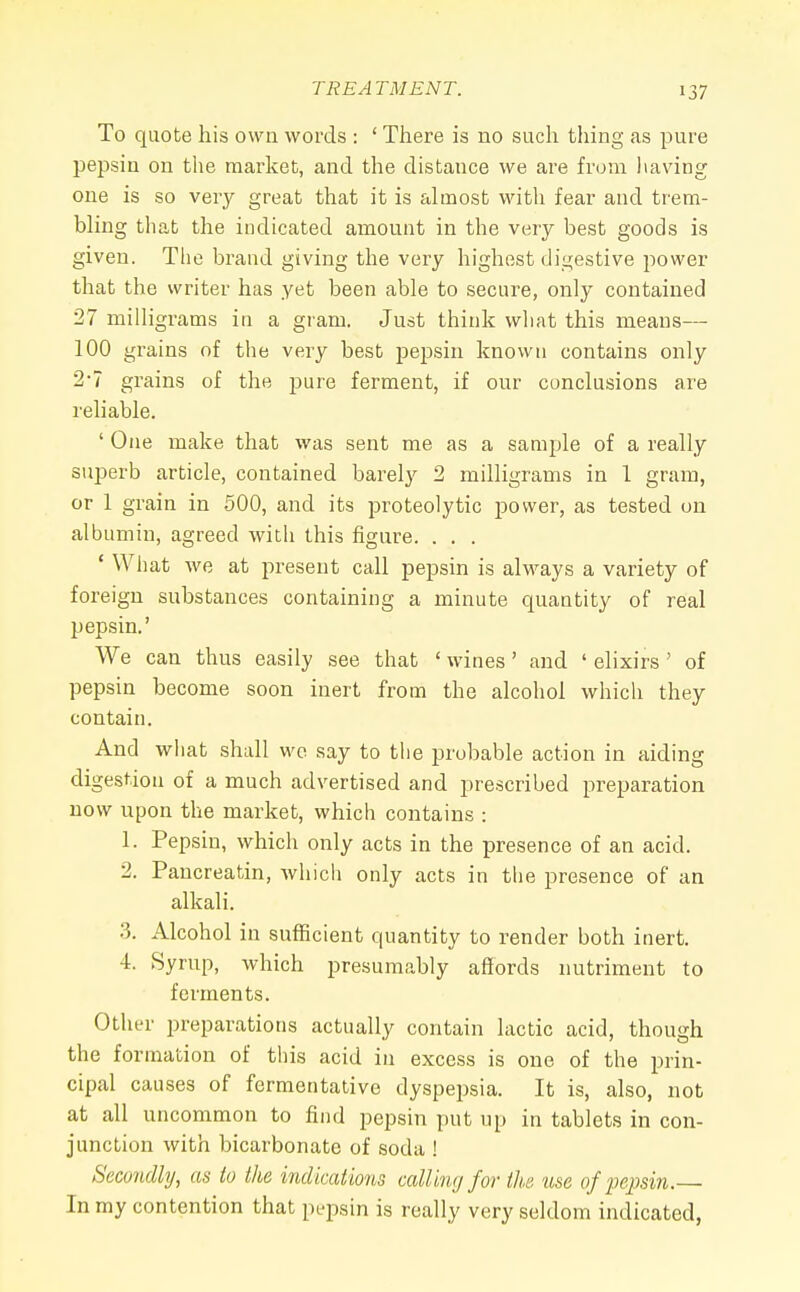 To quote his own words : 1 There is no such thing as pure pepsin on the market, and the distance we are from having one is so very great that it is almost with fear and trem- bling that the indicated amount in the very best goods is given. The brand giving the very highest digestive power that the writer has yet been able to secure, only contained 27 milligrams in a gram. Just think what this means— 100 grains of the very best pepsin known contains only 2-7 grains of the pure ferment, if our conclusions are reliable. ' One make that was sent me as a sample of a really superb article, contained barely 2 milligrams in 1 gram, or 1 grain in 500, and its proteolytic power, as tested on albumin, agreed with this figure. . . . ' What we at present call pepsin is always a variety of foreign substances containing a minute quantity of real pepsin.' We can thus easily see that ' wines' and ' elixirs' of pepsin become soon inert from the alcohol which they contain. And what shall we say to the probable action in aiding digestion of a much advertised and prescribed preparation now upon the market, which contains : 1. Pepsin, which only acts in the presence of an acid. 2. Pancreatin, which only acts in the presence of an alkali. 3. Alcohol in sufficient quantity to render both inert. 4. Syrup, which presumably affords nutriment to ferments. Other preparations actually contain lactic acid, though the formation of this acid in excess is one of the prin- cipal causes of fermentative dyspepsia. It is, also, not at all uncommon to find pepsin put up in tablets in con- junction with bicarbonate of soda ! Secondly, as to the indications calling for the 'use of pepsin.— In my contention that pepsin is really very seldom indicated,