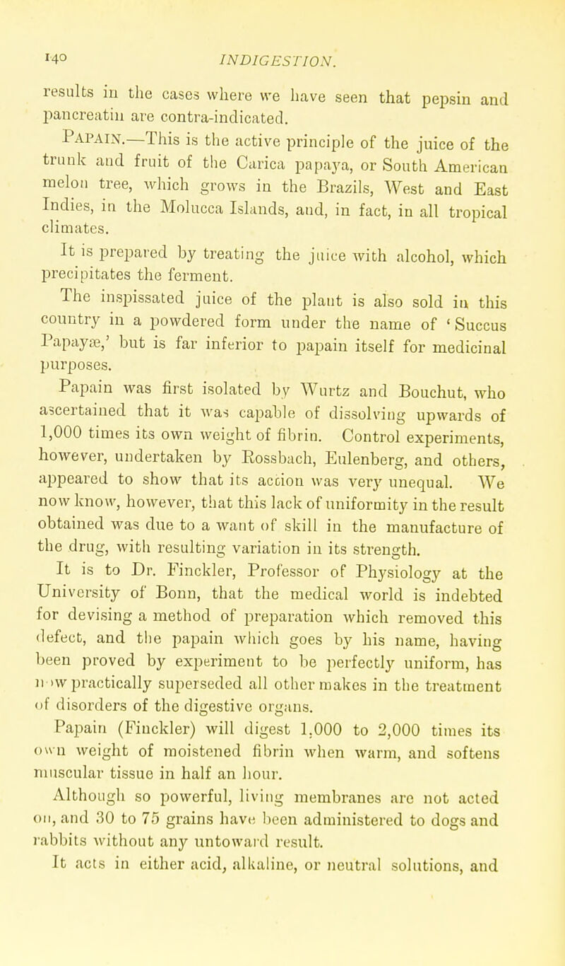 results in the cases where we have seen that pepsin and pancreatin are contra-indicated. Papain.—This is the active principle of the juice of the trunk and fruit of the Carica papaya, or South American melon tree, which grows in the Brazils, West and East Indies, in the Molucca Islands, and, in fact, in all tropical climates. It is prepared by treating the juice with alcohol, which precipitates the ferment. The inspissated juice of the plant is also sold iu this country in a powdered form under the name of ' Succus Papaya?,' but is far inferior to papain itself for medicinal purposes. Papain was first isolated by Wurtz and Bouchut, who ascertained that it was capable of dissolving upwards of 1,000 times its own weight of fibrin. Control experiments, however, undertaken by Rossbach, Eulenberg, and others, appeared to show that its action was very unequal. We now know, however, that this lack of uniformity in the result obtained was due to a want of skill in the manufacture of the drug, with resulting variation in its strength. It is to Dr. Finckler, Professor of Physiology at the University of Bonn, that the medical world is indebted for devising a method of preparation which removed this defect, and the papain which goes by his name, having been proved by experiment to be perfectly uniform, has n >w practically superseded all other makes in the treatment of disorders of the digestive organs. Papain (Fiuckler) will digest 1.000 to 2,000 times its own weight of moistened fibrin when warm, and softens muscular tissue in half an hour. Although so powerful, living membranes are not acted on, and 30 to 75 grains have been administered to dogs and rabbits without any untoward result. It acts in either acid, alkaline, or neutral solutions, and