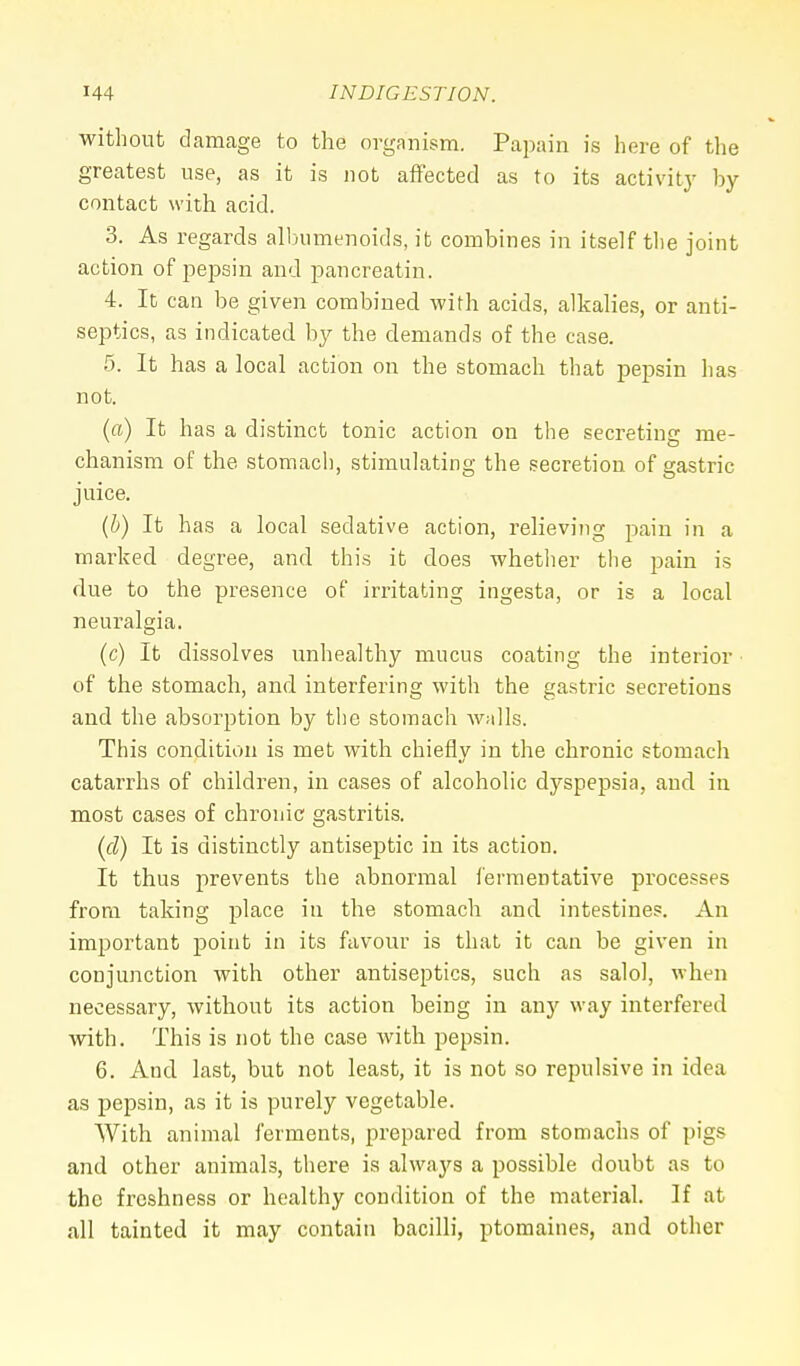 without damage to the organism. Papain is here of the greatest use, as it is not affected as to its activity by- contact with acid. 3. As regards albumenoids, it combines in itself the joint action of pepsin and pancreatin. 4. It can be given combined with acids, alkalies, or anti- septics, as indicated by the demands of the case. 5. It has a local action on the stomach that pepsin has not. (a) It has a distinct tonic action on the secreting me- chanism of the stomach, stimulating the secretion of gastric juice. (b) It has a local sedative action, relieving pain in a marked degree, and this it does whether the pain is due to the presence of irritating ingesta, or is a local neuralgia. (c) It dissolves unhealthy mucus coating the interior of the stomach, and interfering with the gastric secretions and the absorption by the stomach walls. This condition is met with chiefly in the chronic stomach catarrhs of children, in cases of alcoholic dyspepsia, and in most cases of chronic gastritis. (cl) It is distinctly antiseptic in its action. It thus prevents the abnormal fermentative processes from taking place in the stomach and intestines. An important point in its favour is that it can be given in conjunction with other antiseptics, such as salol, when necessary, without its action being in any way interfered with. This is not the case with pepsin. 6. And last, but not least, it is not so repulsive in idea as pepsin, as it is purely vegetable. With animal ferments, prepared from stomachs of pigs and other animals, there is always a possible doubt as to the freshness or healthy condition of the material. If at all tainted it may contain bacilli, ptomaines, and other