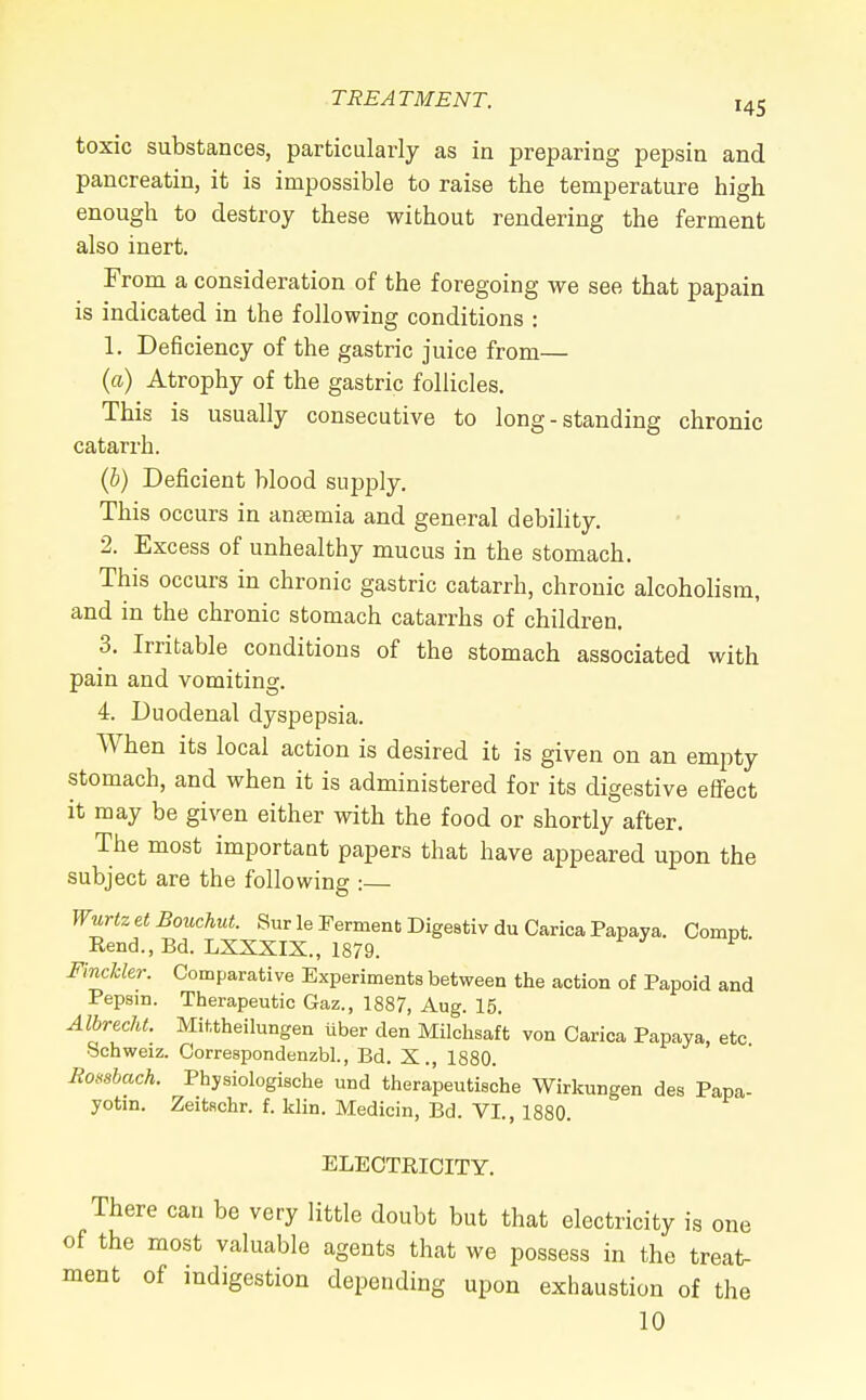 toxic substances, particularly as in preparing pepsin and pancreatin, it is impossible to raise the temperature high enough to destroy these without rendering the ferment also inert. From a consideration of the foregoing we see that papain is indicated in the following conditions : 1. Deficiency of the gastric juice from— (a) Atrophy of the gastric follicles. This is usually consecutive to long-standing chronic catarrh. (b) Deficient blood supply. This occurs in anaemia and general debility. 2. Excess of unhealthy mucus in the stomach. This occurs in chronic gastric catarrh, chronic alcoholism, and in the chronic stomach catarrhs of children. 3. Irritable conditions of the stomach associated with pain and vomiting. 4. Duodenal dyspepsia. When its local action is desired it is given on an empty stomach, and when it is administered for its digestive effect it may be given either with the food or shortly after. The most important papers that have appeared upon the subject are the following :— Wurtz et Bouchut. Sur le Ferment Digestiv du Carica Papaya. Compfc Rend., Bd. LXXXIX., 1879. P Finchkr. Comparative Experiments between the action of Papoid and Pepsin. Therapeutic Gaz., 1887, Aug. 15. Albrecht. Mittheilungen iiber den Milchsaft von Carica Papaya, etc Schweiz. Correspondenzbl., Bd. X., 1880. Rossbach. Physiologische und therapeutische Wirkungen des Papa- yotin. Zeitschr. f. klin. Medicin, Bd. VI., 1880. ELECTRICITY. There can be very little doubt but that electricity is one of the most valuable agents that we possess in the treat- ment of indigestion depending upon exhaustion of the 10