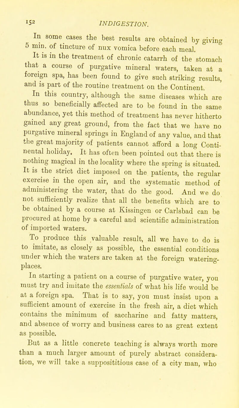 In some cases the best results are obtained by giving 5 min. of tincture of nux vomica before each meal. It is in the treatment of chronic catarrh of the stomach that a course of purgative mineral waters, taken at a foreign spa, has been found to give such striking results, and is part of the routine treatment on the Continent. In this country, although the same diseases which are thus so beneficially affected are to be found in the same abundance, yet this method of treatment has never hitherto gained any great ground, from the fact that we have no purgative mineral springs in England of any value, and that the great majority of patients cannot afford a long Conti- nental holiday. It has often been pointed out that there is nothing magical in the locality where the spring is situated. It is the strict diet imposed on the patients, the regular exercise in the open air, and the systematic method of administering the water, that do the good. And we do not sufficiently realize that all the benefits which are to be obtained by a course at Kissingen or Carlsbad can be procured at home by a careful and scientific administration of imported waters. To produce this valuable result, all we have to do is to imitate, as closely as possible, the essential conditions under which the waters are taken at the foreign watering- places. In starting a patient on a course of purgative water, you must try and imitate the essentials of what his life would be at a foreign spa. That is to say, you must insist upon a sufficient amount of exercise in the fresh air, a diet which contains the minimum of saccharine and fatty matters, and absence of worry and business cares to as great extent as possible. But as a little concrete teaching is always worth more than a much larger amount of purely abstract considera- tion, we will take a supposititious case of a city man, who