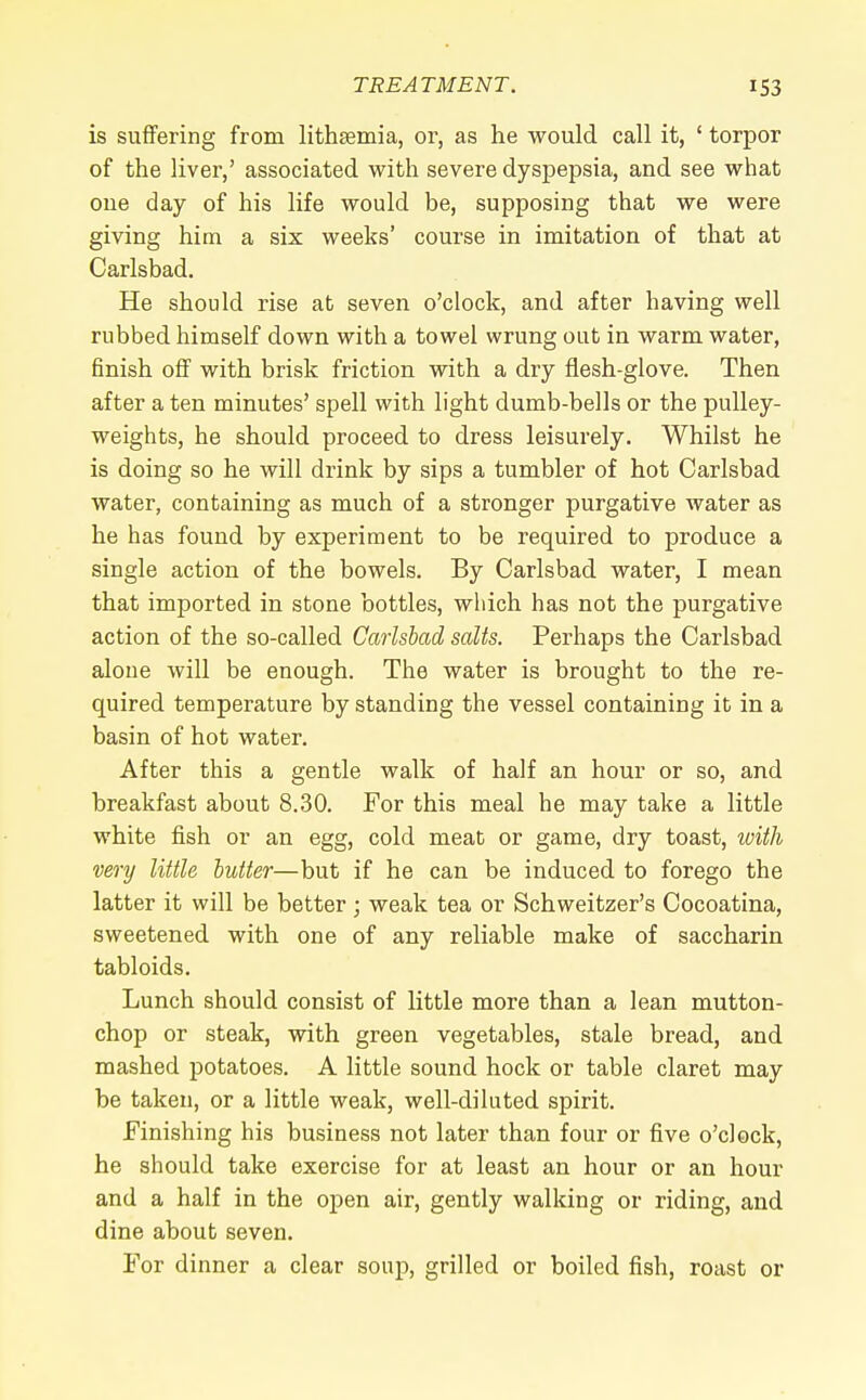 is suffering from lithsemia, or, as he would call it, ' torpor of the liver,' associated with severe dyspepsia, and see what one day of his life would be, supposing that we were giving him a six weeks' course in imitation of that at Carlsbad. He should rise at seven o'clock, and after having well rubbed himself down with a towel wrung out in warm water, finish off with brisk friction with a dry flesh-glove. Then after a ten minutes' spell with light dumb-bells or the pulley- weights, he should proceed to dress leisurely. Whilst he is doing so he will drink by sips a tumbler of hot Carlsbad water, containing as much of a stronger purgative water as he has found by experiment to be required to produce a single action of the bowels. By Carlsbad water, I mean that imported in stone bottles, which has not the purgative action of the so-called Carlsbad salts. Perhaps the Carlsbad alone will be enough. The water is brought to the re- quired temperature by standing the vessel containing it in a basin of hot water. After this a gentle walk of half an hour or so, and breakfast about 8.30. For this meal he may take a little white fish or an egg, cold meat or game, dry toast, with very little butter—but if he can be induced to forego the latter it will be better ; weak tea or Schweitzer's Cocoatina, sweetened with one of any reliable make of saccharin tabloids. Lunch should consist of little more than a lean mutton- chop or steak, with green vegetables, stale bread, and mashed potatoes. A little sound hock or table claret may be taken, or a little weak, well-diluted spirit. Finishing his business not later than four or five o'clock, he should take exercise for at least an hour or an hour and a half in the open air, gently walking or riding, and dine about seven. For dinner a clear soup, grilled or boiled fish, roast or