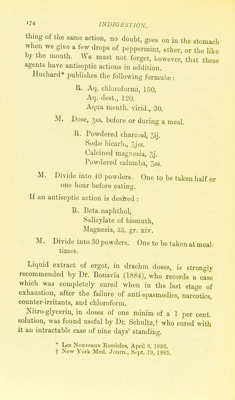 thing of the same action, no doubt, goes on in the stomach when we give a few drops of peppermint, ether, or the like by the mouth. We must not forget, however, that these agents have antiseptic actions in addition. Huchard* publishes the following formulae : R. Aq. chloroformi, 150. Aq. dest., 120. Aqua menth. virid., 30. M. Dose, 5SS. before or during a meal. R. Powdered charcoal, 3ij. Soda? bicarb., 5jss. Calcined magnesia, 3j. Powdered calumba, 5ss. M. Divide into 40 powders. One to be taken half or one hour before eatinc. If an antiseptic action is desired : ^. Beta naphthol, Salicylate of bismuth, Magnesia, aa. gr. xiv. M. Divide into 30 powders. One to be taken at meal- times. Liquid extract of ergot, in drachm doses, is strongly recommended by Dr. Bonavia (1884), who records a case which was completely cured when in the last stage of exhaustion, after the failure of anti-spasmodics, narcotics, counter-irritants, and chloroform. Nitro-glycerin, in doses of one minim of a 1 per cent, solution, was found useful by Dr. Schultz,t who cured with it an intractable case of nine days' standing. * Les Nouveaux Remedes, April 8, 1890. f New York Med. Journ., Sept. 19, 1885.