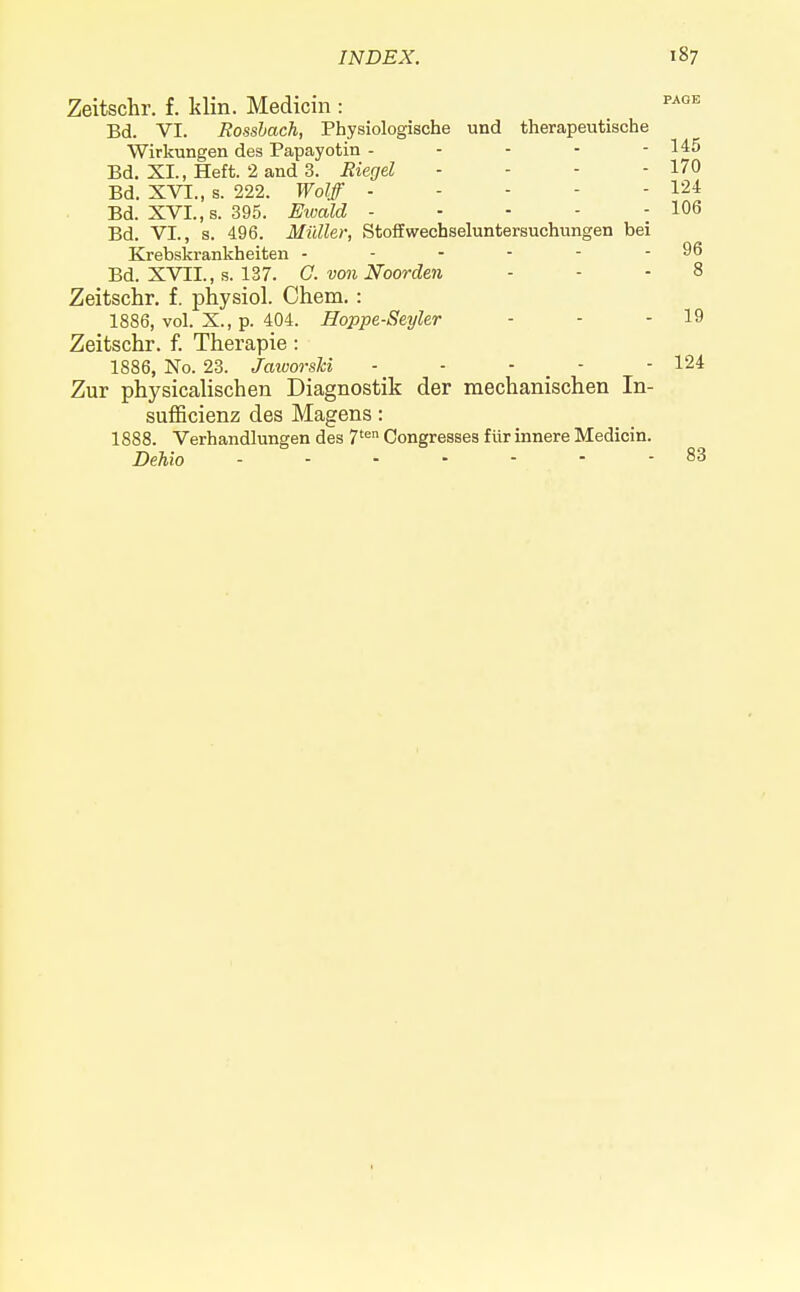 Zeitschr. f. klin. Medicin : PA0E Bd. VI. Rossbach, Physiologische und therapeutische Wirkungen des Papayotin - - - - - 145 Bd. XL, Heft. 2 and 3. Eiegel - - - - 170 Bd. XVI., s. 222. Wolff 124 Bd. XVI., s. 395. Ewald - - - - - 106 Bd. VI., s. 496. Midler, Stoffwecbseluntersuchungen bei Krebskrankheiten - .... 96 Bd. XVII., s. 137. G. von Noorden - - - 8 Zeitschr. f. physiol. Chem. : 1886, vol. X., p. 404. Hoppe-Seyler - - - 19 Zeitschr. f. Therapie: 1886, No. 23. JaworsH - - - - - 124 Zur physicalischeii Diagnostik der mechanischen In- sufficienz des Magens: 1888. Verhandlungen des 7ten Congresses fur innere Medicin. Dehio 83