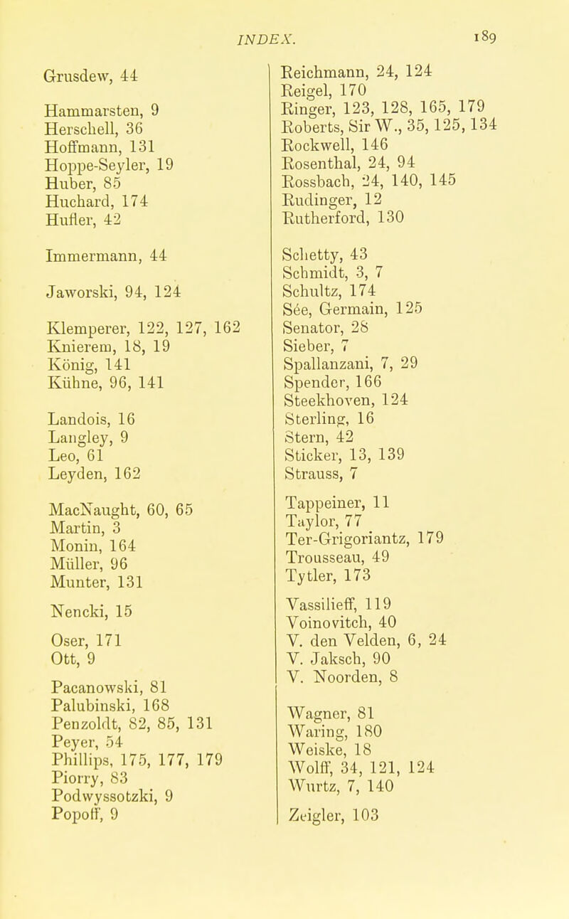 Grusdew, 44 Hammarsten, 9 Herschell, 36 Hoffmann, 131 Hoppe-Seyler, 19 Huber, 85 Huchard, 174 Hufler, 42 Immermann, 44 Jaworski, 94, 124 Klemperer, 122, 127, 162 Knierem, 18, 19 Konig, 141 Kiihne, 96, 141 Landois, 16 Langley, 9 Leo, 61 Leyden, 162 MacNaught, 60, 65 Martin, 3 Monin, 164 Midler, 96 Munter, 131 Nencki, 15 Oser, 171 Ott, 9 Pacanowski, 81 Palubinski, 168 Penzoldt, 82, 85, 131 Peyer, 54 Phillips, 175, 177, 179 Piorry, 83 Podvvyssotzki, 9 Popoff, 9 Reichmann, 24, 124 Reigel, 170 Ringer, 123, 128, 165, 179 Roberts, SirW., 35,125,134 Rockwell, 146 Rosenthal, 24, 94 Rossbach, 24, 140, 145 Rudinger, 12 Rutherford, 130 Schetty, 43 Schmidt, 3, 7 Schultz, 174 See, Germain, 125 Senator, 28 Sieber, 7 Spallanzani, 7, 29 Spender, 166 Steekhoven, 124 Sterling, 16 Stern, 42 Sticker, 13, 139 Strauss, 7 Tappeiner, 11 Taylor, 77 _ Ter-Grigoriantz, 179 Trousseau, 49 Tytler, 173 Vassilieff, 119 Voinovitch, 40 V. den Velden, 6, 24 V. Jaksch, 90 V. Noorden, 8 Wagner, 81 Waring, 180 Weiske, 18 Wolff, 34, 121, 124 Wurtz, 7, 140 Zeigler, 103