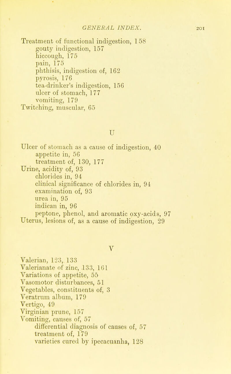 Treatment of functional indigestion, 158 goutj'- indigestion, 157 hiccough, 175 pain, 175 phthisis, indigestion of, 162 pyrosis, 176 tea-drinker's indigestion, 156 ulcer of stomach, 177 vomiting, 179 Twitching, muscular, 65 U Ulcer of stomach as a cause of indigestion, 40 appetite in, 56 treatment of, 130, 177 Urine, acidity of, 93 chlorides in, 94 clinical significance of chlorides in, 94 examination of, 93 urea in, 95 indican in, 96 peptone, phenol, and aromatic oxy-acids, 97 Uterus, lesions of, as a cause of indigestion, 29 V Valerian, 123, 133 Valerianate of zinc, 133, 1G1 Variations of appetite, 55 Vasomotor disturbances, 51 Vegetables, constituents of, 3 Veratrum album, 179 Vertigo, 49 Virginian prune, 157 Vomiting, causes of, 57 differential diagnosis of causes of, 57 treatment of, 179 varieties cured by ipecacuanha, 128