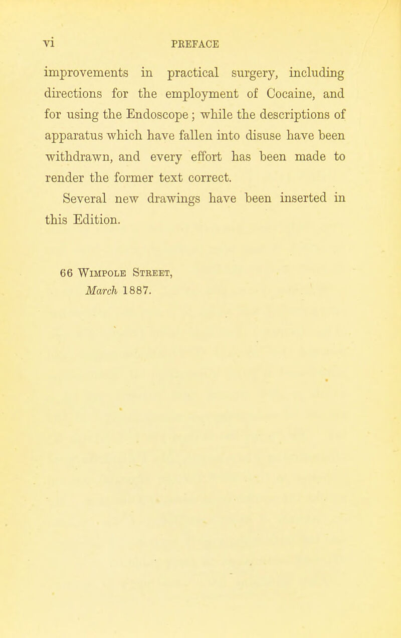 improvements in practical surgery, including directions for the employment of Cocaine, and for using the Endoscope; while the descriptions of apparatus which have fallen into disuse have heen withdrawn, and every effort has heen made to render the former text correct. Several new drawings have heen inserted in this Edition. 66 Wimpole Street, March 1887.
