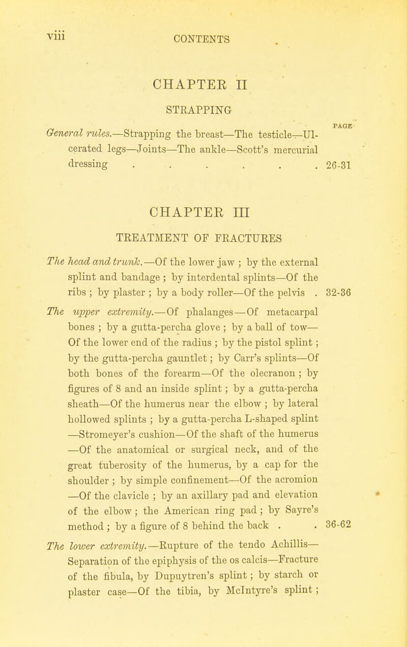 CHAPTER II STRAPPING PAGE General rules.—Strapping the breast—The testicle^Ul- cerated legs—Joints—The ankle—Scott's mercurial dressing . .. . . . . 26-31 CHAPTEE III TREATMENT OF FRACTURES The head and trunk.—Of the lower jaw ; by the external splint and bandage ; by interdental splints—Of the ribs ; by plaster ; by a body roller—Of the pelvis . 32-36 The upper extremity.—Of phalanges—Of metacarpal bones ; by a gutta-percha glove ; by a ball of tow— Of the lower end of the radius ; by the pistol splint; by the gutta-percha gauntlet; by Carr's splints—Of both bones of the forearm—Of the olecranon; by figures of 8 and an inside splint; by a gutta-percha sheath—Of the humerus near the elbow ; by lateral hollowed splints ; by a gutta-percha L-shaped splint —Stromeyer's cushion—Of the shaft of the humerus —Of the anatomical or surgical neck, and of the great tuberosity of the humerus, by a cap for the shoulder ; by simple confinement—Of the acromion —Of the clavicle ; by an axillary pad and elevation of the elbow; the American ring pad; by Sayre's method ; by a figure of 8 behind the back . . 36-62 The lower extremity.—Rupture of the tendo Achillis— Separation of the epiphysis of the os calcis—Fracture of the fibula, by Dupuytren's splint; by starch or plaster case—Of the tibia, by Mclntyre's splint;