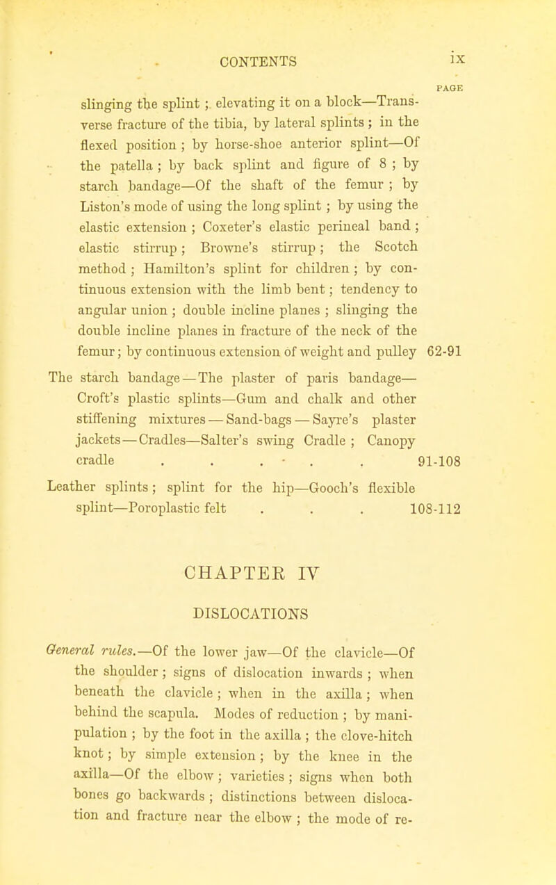 slinging the splint ; elevating it on a block—Trans- verse fracture of the tibia, by lateral splints ; in the flexed position ; by horse-shoe anterior splint—Of the patella ; by back splint and figure of 8 ; by starch bandage—Of the shaft of the femur ; by Liston's mode of using the long splint ; by using the elastic extension ; Coxeter's elastic perineal band ; elastic stirrup; Browne's stirrup; the Scotch method ; Hamilton's splint for children; by con- tinuous extension with the limb bent; tendency to angular union ; double incline planes ; slinging the double incline planes in fracture of the neck of the femur; by continuous extension of weight and pulley 62-91 The starch bandage—The plaster of paris bandage— Croft's plastic splints—Gum and chalk and other stiffening mixtures — Sand-bags — Sayre's plaster jackets — Cradles—Salter's swing Cradle ; Canopy cradle . . . • . 91-108 Leather splints ; splint for the hip—Gooch's flexible splint—Poroplastic felt . . . 108-112 CHAPTER IV DISLOCATIONS General rules.—Of the lower jaw—Of the clavicle—Of the shoulder; signs of dislocation inwards ; when beneath the clavicle ; when in the axilla; when behind the scapula. Modes of reduction ; by mani- pulation ; by the foot in the axilla ; the clove-hitch knot; by simple extension; by the knee in the axilla—Of the elbow; varieties ; signs when both bones go backwards ; distinctions between disloca- tion and fracture near the elbow; the mode of re-