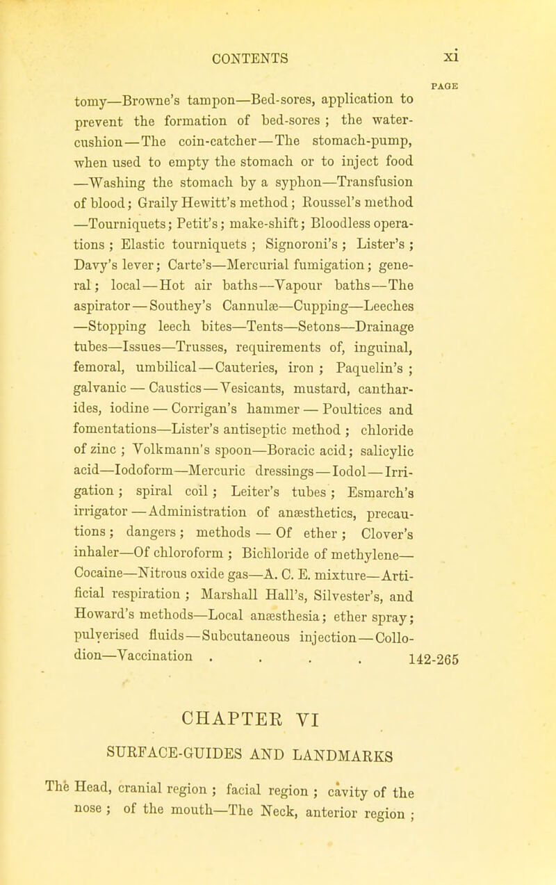 toniy—Browne's tampon—Bed-sores, application to prevent the formation of bed-sores ; the water- cnshion—The coin-catcher—The stomach-pump, when used to empty the stomach or to inject food —Washing the stomach by a syphon—Transfusion of blood; Graily Hewitt's method; Koussel's method —Tourniquets; Petit's; make-shift; Bloodless opera- tions ; Elastic tourniquets ; Signoroni's ; Lister's ; Davy's lever; Carte's—Mercurial fumigation; gene- ral ; local—Hot air baths—Vapour baths—The aspirator — Southey's Cannulae—Cupping—Leeches —Stopping leech bites—Tents—Setons—Drainage tubes—Issues—Trusses, requirements of, inguinal, femoral, umbilical—Cauteries, iron ; Paquelin's ; galvanic — Caustics—Vesicants, mustard, canthar- ides, iodine — Corrigan's hammer — Poultices and fomentations—Lister's antiseptic method ; chloride of zinc; Volkmann's spoon—Boracic acid; salicylic acid—Iodoform—Mercuric dressings — Iodol—Irri- gation ; spiral coil; Leiter's tubes; Esmarch's irrigator—Administration of anaesthetics, precau- tions ; dangers ; methods — Of ether ; Clover's inhaler—Of chloroform ; Bichloride of methylene— Cocaine—Nitrous oxide gas—A. C. E. mixture—Arti- ficial respiration ; Marshall Hall's, Silvester's, and Howard's methods—Local anaesthesia; ether spray; pulverised fluids —Subcutaneous injection—Collo- dion—Vaccination .... 142-265 CHAPTER VI SURFACE-GUIDES AND LANDMARKS The Head, cranial region ; facial region ; cavity of the nose ; of the mouth—The Neck, anterior region ;
