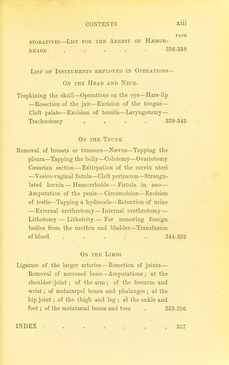 PAGE STOEATIVES—LlST FOR THE ARREST OF HEMOR- RHAGE ..... 336-338 List of Instruments employed in Operations— On the Head and Neck. Trephining the sknll—Operations on the eye—Hare-lip —Resection of the jaw—Excision of the tongue—■ Cleft palate—Excision of tonsils—Laryngotomy— Tracheotomy .... 339-343 On the Trunk Removal of breasts or tumours—Naevus—Tapping the pleura—Tapping the belly—Colotomy—Ovariotomy Caesarian section—Extirpation of the cervix uteri —Vesico-vaginal fistula—Cleft perineum—Strangu- lated hernia—.Haemorrhoids — Fistula in ano— Amputation of the penis—Circumcision—Excision of testis—Tapping a hydrocele—Retention of urine — External urethrotomy—Internal urethrotomy— Lithotomy — Lithotrity — For removing foreign bodies from the urethra and bladder—Transfusion of blood ..... 344-352 On the Limbs Ligature of the larger arteries—Resection of joints— Removal of necrosed bone—Amputations ; at the shoulder-joint; of the arm ; of the forearm and wrist; of metacarpal bones and phalanges ; at the hip joint; of the thigh and leg ; at the ankle and foot; of the metatarsal bones and toes . 353-356 INDEX ....... 357