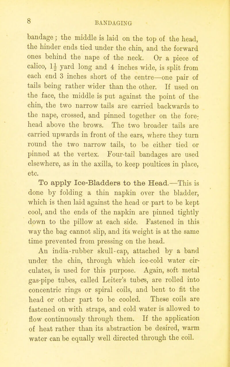 bandage ; the middle is laid on the top of the head, the hinder ends tied under the chin, and the forward ones behind the nape of the neck. Or a piece of calico, yard long and 4 inches wide, is split from each end 3 inches short of the centre—one pair of tails being rather wider than the other. If used on the face, the middle is put against the point of the chin, the two narrow tails are carried backwards to the nape, crossed, and pinned together on the fore: head above the brows. The two broader tails are carried upwards in front of the ears, where they turn round the two narrow tails, to be either tied or pinned at the vertex. Four-tail bandages are used elsewhere, as in the axilla, to keep poultices in place, etc. To apply Ice-Bladders to the Head.—This is done by folding a thin napkin over the bladder, which is then laid against the head or part to be kept cool, and the ends of the napkin are pinned tightly down to the pillow at each side. Fastened in this way the bag cannot slip, and its weight is at the same time prevented from pressing on the head. An india-rubber skull-cap, attached by a band under the chin, through which ice-cold water cir- culates, is used for this purpose. Again, soft metal gas-pipe tubes, called Leiter's tubes, are rolled into concentric rings or spiral coils, and bent to fit the head or other part to be cooled. These coils are fastened on with straps, and cold water is allowed to flow continuously through them. If the application of heat rather than its abstraction be desired, warm water can be equally well directed through the coil.