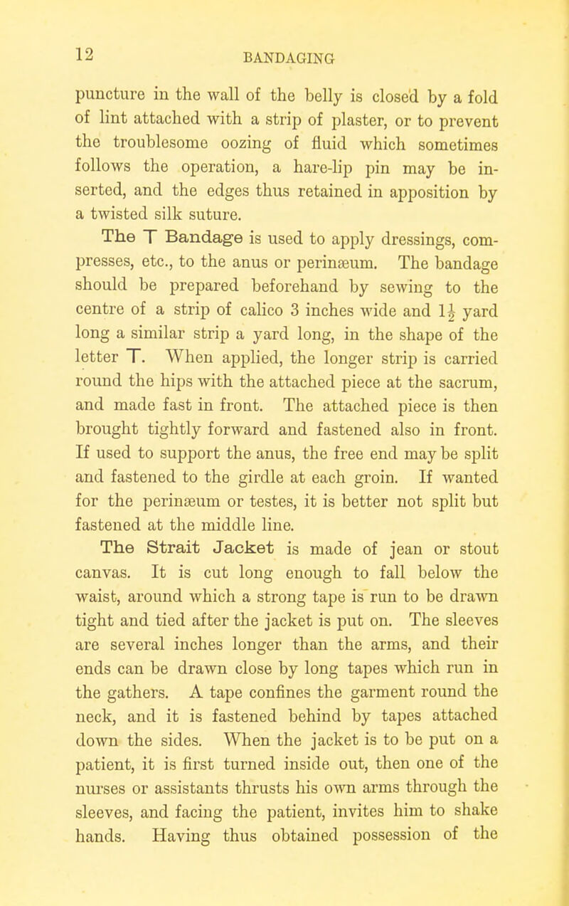 puncture in the wall of the belly is closed by a fold of lint attached with a strip of plaster, or to prevent the troublesome oozing of fluid which sometimes follows the operation, a hare-lip pin may be in- serted, and the edges thus retained in apposition by a twisted silk suture. The T Bandage is used to apply dressings, com- presses, etc., to the anus or perinseum. The bandage should be prepared beforehand by sewing to the centre of a strip of calico 3 inches wide and \\ yard long a similar strip a yard long, in the shape of the letter T. When applied, the longer strip is carried round the hips with the attached piece at the sacrum, and made fast in front. The attached piece is then brought tightly forward and fastened also in front. If used to support the anus, the free end may be split and fastened to the girdle at each groin. If wanted for the perinseum or testes, it is better not split but fastened at the middle line. The Strait Jacket is made of jean or stout canvas. It is cut long enough to fall below the waist, around which a strong tape is run to be drawn tight and tied after the jacket is put on. The sleeves are several inches longer than the arms, and their ends can be drawn close by long tapes which run in the gathers. A tape confines the garment round the neck, and it is fastened behind by tapes attached down the sides. When the jacket is to be put on a patient, it is first turned inside out, then one of the nurses or assistants thrusts his own arms through the sleeves, and facing the patient, invites him to shake hands. Having thus obtained possession of the