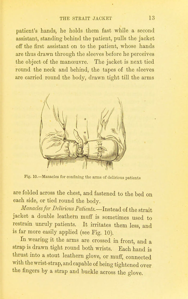 patient's hands, he holds them fast while a second assistant, standing behind the patient, pulls the jacket off the first assistant on to the patient, whose hands are thus drawn through the sleeves before he perceives the object of the manoeuvre. The jacket is next tied round the neck and behind, the tapes of the sleeves are carried round the body, drawn tight till the arms are folded across the chest, and fastened to the bed on each side, or tied round the body. Manacles for Delirious Patients.—Instead of the strait jacket a double leathern muff is sometimes used to restrain unruly patients. It irritates them less, and is far more easily applied (see Fig. 10). fn wearing it the arms are crossed in front, and a strap is drawn tight round both wrists. Each hand is thrust into a stout leathern glove, or muff, connected with the wrist-strap, and capable of being tightened over the fingers by a strap and buckle across the glove.