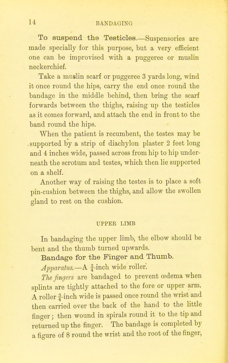 To suspend the Testicles.—Suspensories are made specially for this purpose, but a very efficient one can be improvised with a puggeree or muslin neckerchief. Take a muslin scarf or puggeree 3 yards long, wind it once round the hips, carry the end once round the bandage in the middle behind, then bring the scarf forwards between the thighs, raising up the testicles as it comes forward, and attach the end in front to the band round the hips. When the patient is recumbent, the testes may be . supported by a strip of diachylon plaster 2 feet long and 4 inches wide, passed across from hip to hip under- neath the scrotum and testes, which then lie supported on a shelf. Another way of raising the testes is to place a soft pin-cushion between the thighs, and allow the swollen gland to rest on the cushion. UPPER LIMB In bandaging the upper limb, the elbow should be bent and the thumb turned upwards. Bandage for the Finger and Thumb. Apparatus.—A f-inch wide roller. The fingers are bandaged to prevent oedema when splints are tightly attached to the fore or upper arm. A roller f-inch wide is passed once round the wrist and then carried over the back of the hand to the little finger; then wound in spirals round it to the tip and returned up the finger. The bandage is completed by a figure of 8 round the wrist and the root of the finger,