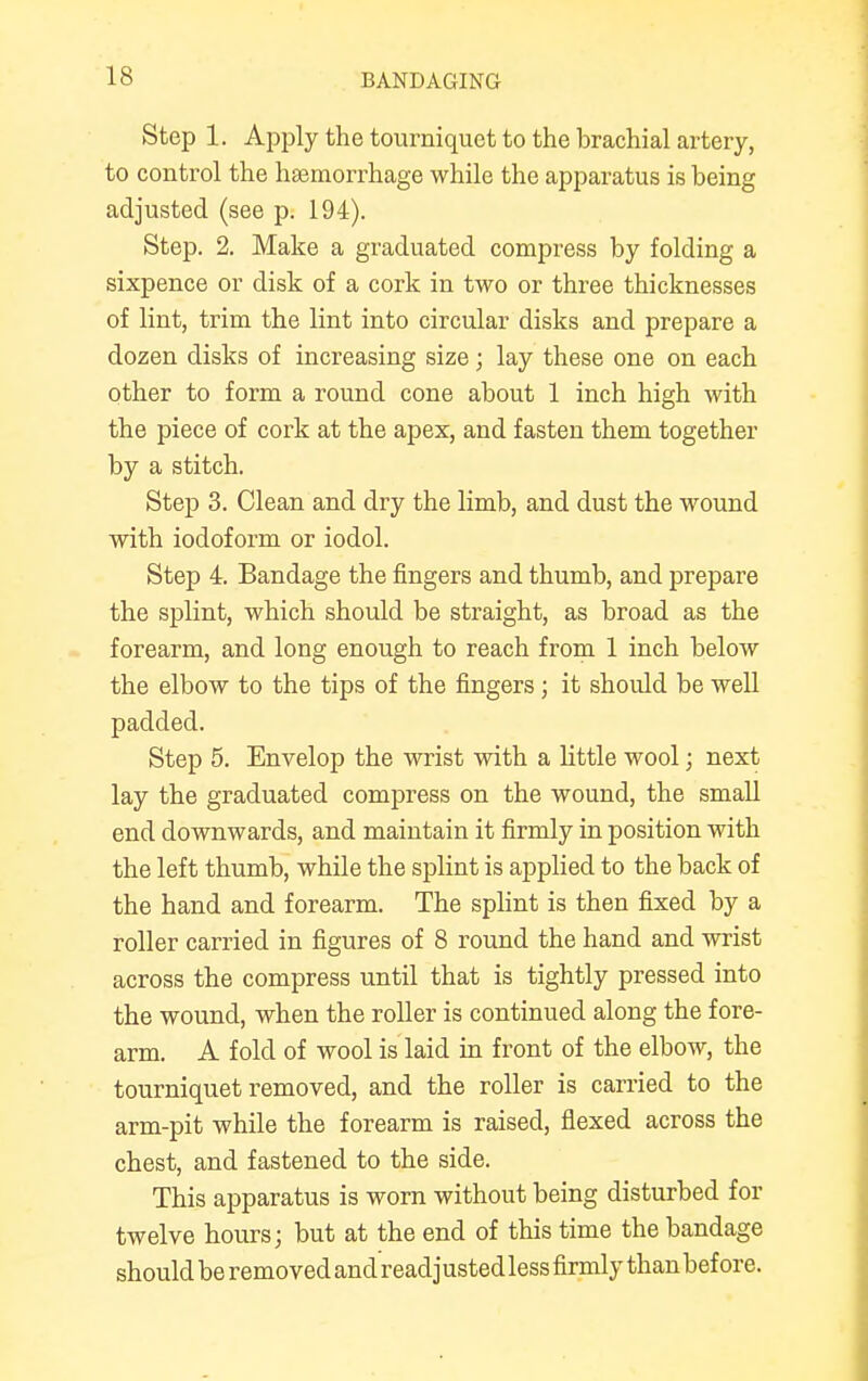 Step 1. Apply the tourniquet to the brachial artery, to control the haemorrhage while the apparatus is being adjusted (see p. 194). Step. 2. Make a graduated compress by folding a sixpence or disk of a cork in two or three thicknesses of lint, trim the lint into circular disks and prepare a dozen disks of increasing size; lay these one on each other to form a round cone about 1 inch high with the piece of cork at the apex, and fasten them together by a stitch. Step 3. Clean and dry the limb, and dust the wound with iodoform or iodol. Step 4. Bandage the fingers and thumb, and prepare the splint, which should be straight, as broad as the forearm, and long enough to reach from 1 inch below the elbow to the tips of the fingers; it should be well padded. Step 5. Envelop the wrist with a little wool; next lay the graduated compress on the wound, the small end downwards, and maintain it firmly in position with the left thumb, while the splint is applied to the back of the hand and forearm. The splint is then fixed by a roller carried in figures of 8 round the hand and wrist across the compress until that is tightly pressed into the wound, when the roller is continued along the fore- arm. A fold of wool is laid in front of the elbow, the tourniquet removed, and the roller is carried to the arm-pit while the forearm is raised, flexed across the chest, and fastened to the side. This apparatus is worn without being disturbed for twelve hours; but at the end of this time the bandage should be removed and readjusted less firmly than before.