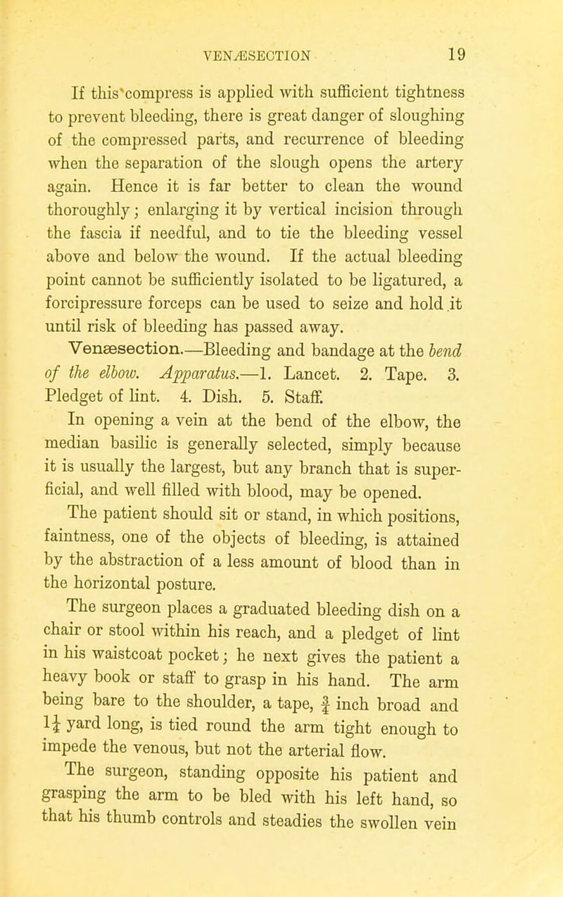 If this compress is applied with sufficient tightness to prevent bleeding, there is great danger of sloughing of the compressed parts, and recurrence of bleeding when the separation of the slough opens the artery again. Hence it is far better to clean the wound thoroughly; enlarging it by vertical incision through the fascia if needful, and to tie the bleeding vessel above and below the wound. If the actual bleeding point cannot be sufficiently isolated to be ligatured, a forcipressure forceps can be used to seize and hold it until risk of bleeding has passed away. Venisection.—Bleeding and bandage at the lend of the elbow. Apparatus.—1. Lancet. 2. Tape. 3. Pledget of lint. 4. Dish. 5. Staff. In opening a vein at the bend of the elbow, the median basilic is generally selected, simply because it is usually the largest, but any branch that is super- ficial, and well filled with blood, may be opened. The patient should sit or stand, in which positions, faintness, one of the objects of bleeding, is attained by the abstraction of a less amount of blood than in the horizontal posture. The surgeon places a graduated bleeding dish on a chair or stool within his reach, and a pledget of lint in his waistcoat pocket; he next gives the patient a heavy book or staff to grasp in his hand. The arm being bare to the shoulder, a tape, f inch broad and 1{ yard long, is tied round the arm tight enough to impede the venous, but not the arterial flow. The surgeon, standing opposite his patient and grasping the arm to be bled with his left hand, so that his thumb controls and steadies the swollen vein