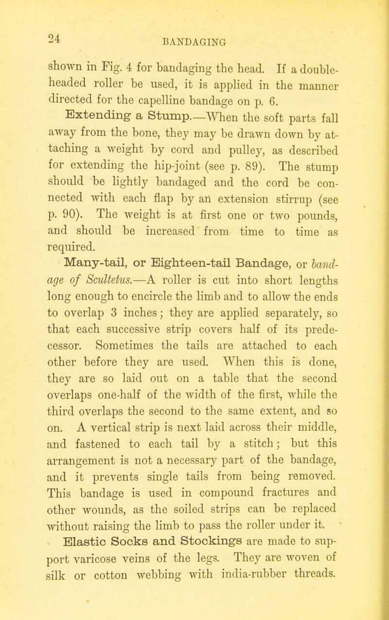 shown in Fig. 4 for bandaging the head. If a double- headed roller be used, it is applied in the manner directed for the capelline bandage on p. 6. Extending a Stump.—When the soft parts fall away from the bone, they may be drawn down by at- taching a weight by cord and pulley, as described for extending the hip-joint (see p. 89). The stump should be lightly bandaged and the cord be con- nected with each flap by an extension stirrup (see p. 90). The weight is at first one or two pounds, and should be increased from time to time as required. Many-tail, or Eighteen-tail Bandage, or band- age of Scultetus.—A roller is cut into short lengths long enough to encircle the limb and to allow the ends to overlap 3 inches; they are applied separately, so that each successive strip covers half of its prede- cessor. Sometimes the tails are attached to each other before they are used. When this is done, they are so laid out on a table that the second overlaps one-half of the width of the first, while the third overlaps the second to the same extent, and so on. A vertical strip is next laid across their middle, and fastened to each tail by a stitch; but this arrangement is not a necessary part of the bandage, and it prevents single tails from being removed. This bandage is used in compound fractures and other wounds, as the soiled strips can be replaced without raising the limb to pass the roller under it. Elastic Socks and Stockings are made to sup- port varicose veins of the legs. They are woven of silk or cotton webbing with india-rubber threads.