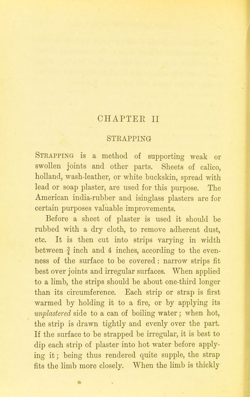 STRAPPING Strapping is a method of supporting weak or swollen joints and other parts. Sheets of calico, holland, wash-leather, or white buckskin, spread with lead or soap plaster, are used for this purpose. The American india-rubber and isinglass plasters are for certain purposes valuable improvements. Before a sheet of plaster is used it should be rubbed with a dry cloth, to remove adherent dust, etc. It is then cut into strips varying in width between f inch and 4 inches, according to the even- ness of the surface to be covered: narrow strips fit best over joints and irregular surfaces. When applied to a limb, the strips should be about one-third longer than its circumference. Each strip or strap is first warmed by holding it to a fire, or by applying its unplastered side to a can of boiling water; when hot, the strip is drawn tightly and evenly over the part. If the surface to be strapped be irregular, it is best to dip each strip of plaster into hot water before apply- ing it; being thus rendered quite supple, the strap fits the limb more closely. When the limb is thickly