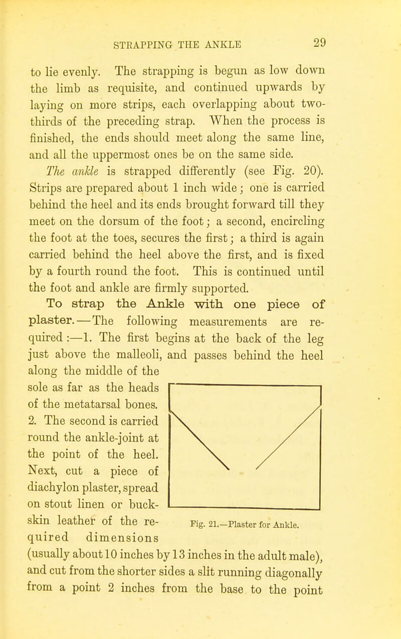 STRAPPING THE ANKLE to lie evenly. The strapping is begun as low down the limb as requisite, and continued upwards by laying on more strips, each overlapping about two- thirds of the preceding strap. When the process is finished, the ends should meet along the same line, and all the uppermost ones be on the same side. The ankle is strapped differently (see Fig. 20). Strips are prepared about 1 inch wide; one is carried behind the heel and its ends brought forward till they meet on the dorsum of the foot; a second, encircling the foot at the toes, secures the first; a third is again carried behind the heel above the first, and is fixed by a fourth round the foot. This is continued until the foot and ankle are firmly supported. To strap the Ankle with one piece of plaster.—The following measurements are re- quired :—1. The first begins at the back of the leg just above the malleoli, and passes behind the heel along the middle of the sole as far as the heads of the metatarsal bones. 2. The second is carried round the ankle-joint at the point of the heel. Next, cut a piece of diachylon plaster, spread on stout linen or buck- skin leather of the re- Fig. 21.-Plaster for Ankle. quired dimensions (usually about 10 inches by 13 inches in the adult male), and cut from the shorter sides a slit running diagonally from a point 2 inches from the base to the point