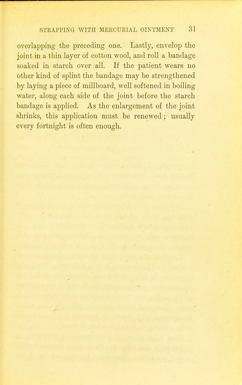 overlapping the preceding one. Lastly, envelop the joint in a thin layer of cotton wool, and roll a bandage soaked in starch over all. If the patient wears no other kind of splint the bandage may be strengthened by laying a piece of millboard, well softened in boiling water, along each side of the joint before the starch bandage is applied. As the enlargement of the joint shrinks, this application must be renewed; usually every fortnight is often enough.