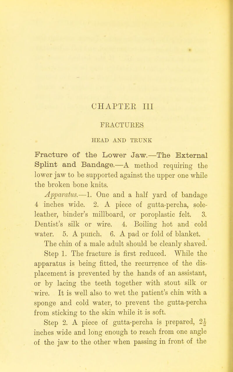 FRACTURES HEAD AND TRUNK Fracture of the Lower Jaw.—The External Splint and Bandage.—A method requiring the lower jaw to be supported against the upper one while the broken bone knits. Apparatus.—1. One and a half yard of bandage 4 inches wide. 2. A piece of gutta-percha, sole- leather, binder's millboard, or poroplastic felt. 3. Dentist's silk or wire. 4. Boiling hot and cold water. 5. A punch. 6. A pad or fold of blanket. The chin of a male adult should be cleanly shaved. Step 1. The fracture is first reduced. While the apparatus is being fitted, the recurrence of the dis- placement is prevented by the hands of an assistant, or by lacing the teeth together with stout silk or wire. It is well also to wet the patient's chin with a sponge and cold water, to prevent the gutta-percha from sticking to the skin while it is soft. Step 2. A piece of gutta-percha is prepared, 2| inches wide and long enough to reach from one angle of the jaw to the other when passing in front of the