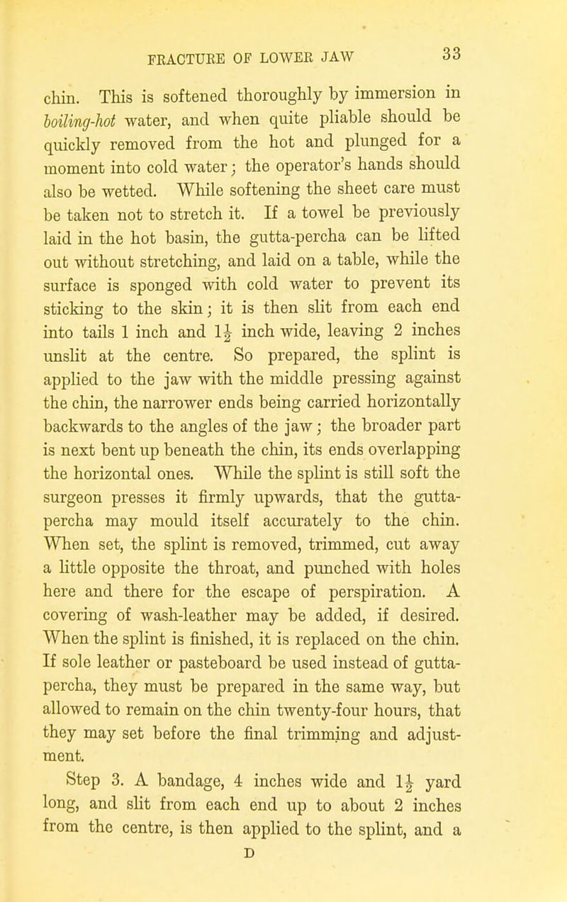 FRACTURE OF LOWER JAW chin. This is softened thoroughly by immersion in boiling-hot water, and when quite pliable should be quickly removed from the hot and plunged for a moment into cold water; the operator's hands should also be wetted. While softening the sheet care must be taken not to stretch it. If a towel be previously laid in the hot basin, the gutta-percha can be lifted out without stretching, and laid on a table, while the surface is sponged with cold water to prevent its sticking to the skin; it is then slit from each end into tails 1 inch and 1J inch wide, leaving 2 inches unslit at the centre. So prepared, the splint is applied to the jaw with the middle pressing against the chin, the narrower ends being carried horizontally backwards to the angles of the jaw; the broader part is next bent up beneath the chin, its ends overlapping the horizontal ones. While the splint is still soft the surgeon presses it firmly upwards, that the gutta- percha may mould itself accurately to the chin. When set, the splint is removed, trimmed, cut away a little opposite the throat, and punched with holes here and there for the escape of perspiration. A covering of wash-leather may be added, if desired. When the splint is finished, it is replaced on the chin. If sole leather or pasteboard be used instead of gutta- percha, they must be prepared in the same way, but allowed to remain on the chin twenty-four hours, that they may set before the final trimming and adjust- ment. Step 3. A bandage, 4 inches wide and 1| yard long, and slit from each end up to about 2 inches from the centre, is then applied to the splint, and a D
