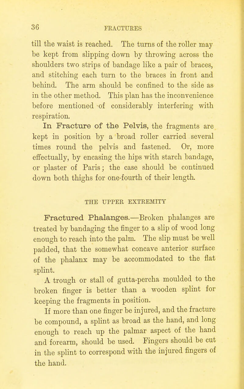 till the waist is reached. The turns of the roller may be kept from slipping down by throwing across the shoulders two strips of bandage like a pair of braces, and stitching each turn to the braces in front and behind. The arm should be confined to the side as in the other method. This plan has the inconvenience before mentioned -of considerably interfering with respiration. In Fracture of the Pelvis, the fragments are kept in position by a broad roller carried several times round the pelvis and fastened. Or, more effectually, by encasing the hips with starch bandage, or plaster of Paris; the case should be continued down both thighs for one-fourth of their length THE UPPEE EXTEEMITY Fractured Phalanges.—Broken phalanges are treated by bandaging the finger to a slip of wood long enough to reach into the palm. The slip must be well padded, that the somewhat concave anterior surface of the phalanx may be accommodated to the flat splint. A trough or stall of gutta-percha moulded to the broken finger is better than a wooden splint for keeping the fragments in position. If more than one finger be injured, and the fracture be compound, a splint as broad as the hand, and long enough to reach up the palmar aspect of the hand and forearm, should be used. Fingers should be cut in the splint to correspond with the injured fingers of the hand.