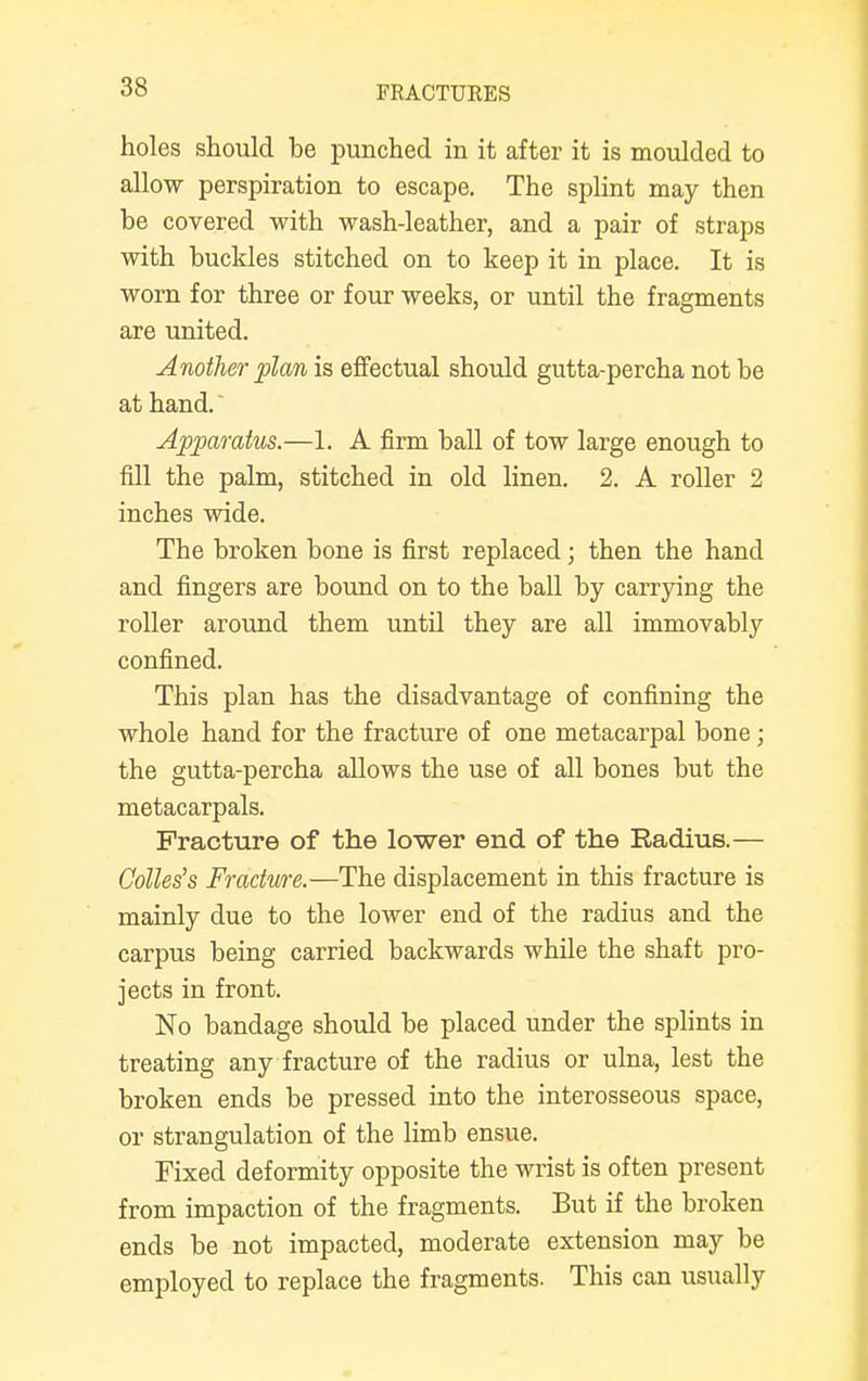 holes should be punched in it after it is moulded to allow perspiration to escape. The splint may then be covered with wash-leather, and a pair of straps with buckles stitched on to keep it in place. It is worn for three or four weeks, or until the fragments are united. Another plan is effectual should gutta-percha not be at hand.' Apparatus.—1. A firm ball of tow large enough to fill the palm, stitched in old linen. 2. A roller 2 inches wide. The broken bone is first replaced; then the hand and fingers are bound on to the ball by carrying the roller around them until they are all immovably confined. This plan has the disadvantage of confining the whole hand for the fracture of one metacarpal bone; the gutta-percha allows the use of all bones but the metacarpals. Fracture of the lower end of the Radius.— Colles's Fracture.—The displacement in this fracture is mainly due to the lower end of the radius and the carpus being carried backwards while the shaft pro- jects in front. No bandage should be placed under the splints in treating any fracture of the radius or ulna, lest the broken ends be pressed into the interosseous space, or strangulation of the limb ensue. Fixed deformity opposite the wrist is often present from impaction of the fragments. But if the broken ends be not impacted, moderate extension may be employed to replace the fragments. This can usually