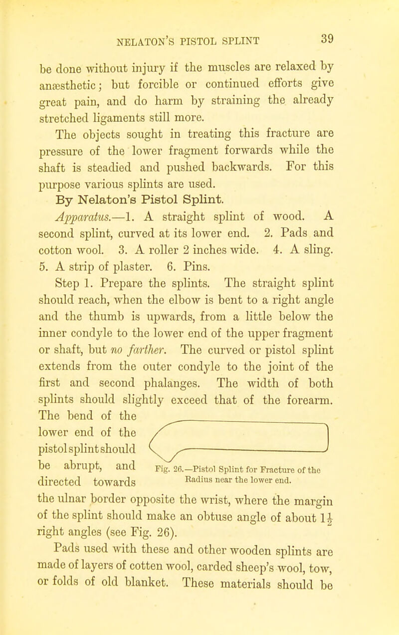be done without injury if the muscles are relaxed by anesthetic; but forcible or continued efforts give great pain, and do harm by straining the already stretched ligaments still more. The objects sought in treating this fracture are pressure of the lower fragment forwards while the shaft is steadied and pushed backwards. For this purpose various splints are used. By Nelaton's Pistol Splint. Apparatus.—1. A straight splint of wood. A second splint, curved at its lower end. 2. Pads and cotton wool. 3. A roller 2 inches wide. 4. A sling. 5. A strip of plaster. 6. Pins. Step 1. Prepare the splints. The straight splint should reach, when the elbow is bent to a right angle and the thumb is upwards, from a little below the inner condyle to the lower end of the upper fragment or shaft, but no farther. The curved or pistol splint extends from the outer condyle to the joint of the first and second phalanges. The width of both splints should slightly exceed that of the forearm. The bend of the lower end of the / pistol splint should C ^ ■ be abrupt, and pig. 26.— Pistol Splint for Fracture of the directed towards Radius near the lower end- the ulnar border opposite the wrist, where the margin of the splint should make an obtuse angle of about \\ right angles (see Fig. 26). Pads used with these and other wooden splints are made of layers of cotten wool, carded sheep's wool, tow, or folds of old blanket. These materials should be