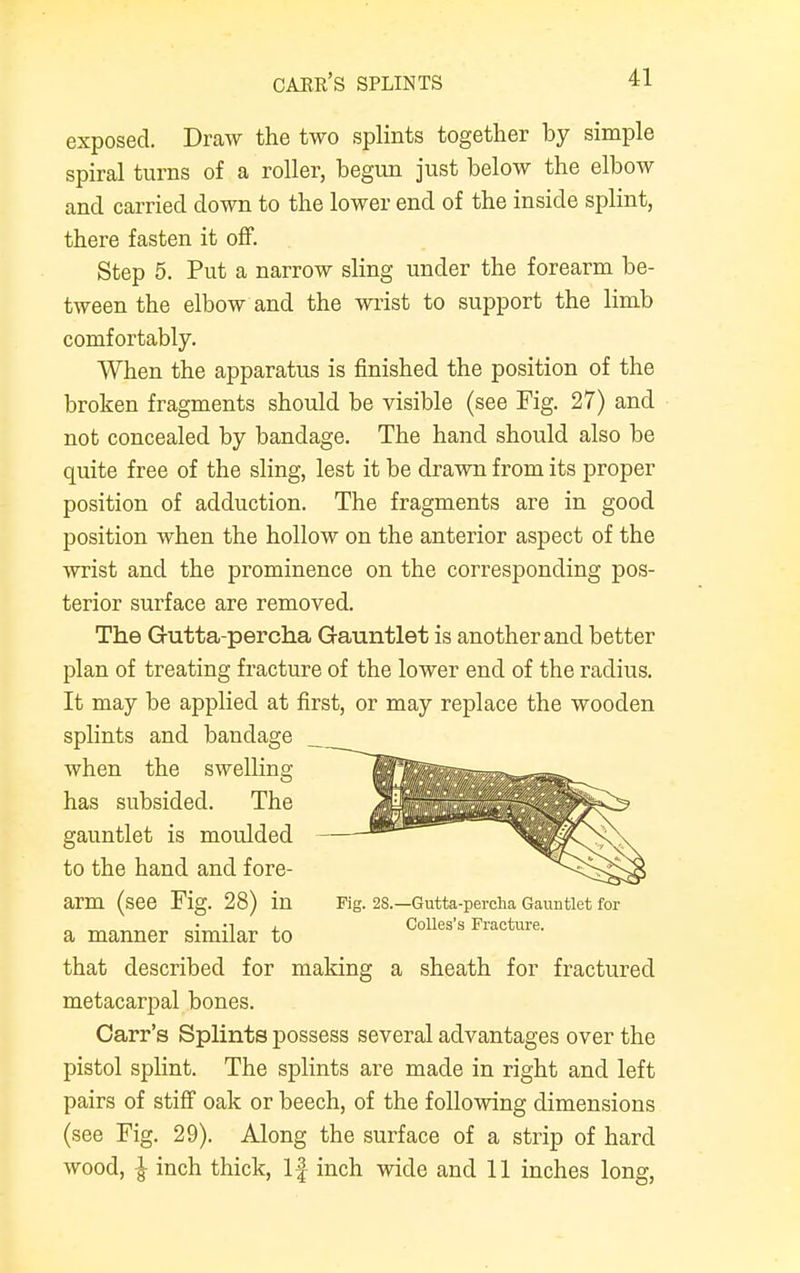 oaer's splints exposed. Draw the two splints together by simple spiral turns of a roller, begun just below the elbow and carried down to the lower end of the inside splint, there fasten it off. Step 5. Put a narrow sling under the forearm be- tween the elbow and the wrist to support the limb comfortably. When the apparatus is finished the position of the broken fragments should be visible (see Fig. 27) and not concealed by bandage. The hand should also be quite free of the sling, lest it be drawn from its proper position of adduction. The fragments are in good position when the hollow on the anterior aspect of the wrist and the prominence on the corresponding pos- terior surface are removed. The G-utta-percha Gauntlet is another and better plan of treating fracture of the lower end of the radius. It may be applied at first, or may replace the wooden splints and bandage when the swelling has subsided. The gauntlet is moulded to the hand and fore- arm (see Fig. 28) in Fig. 28.—Gutta-percha Gauntlet for •i Colles's Fracture. a manner similar to that described for making a sheath for fractured metacarpal bones. Carr's Splints possess several advantages over the pistol splint. The splints are made in right and left pairs of stiff oak or beech, of the following dimensions (see Fig. 29). Along the surface of a strip of hard wood, | inch thick, If inch wide and 11 inches long,