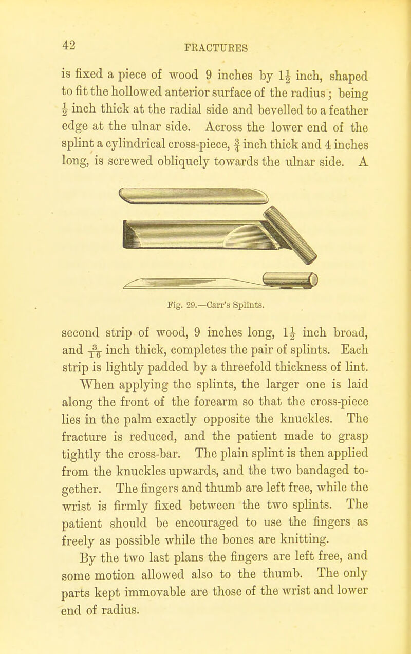 is fixed a piece of wood 9 inches by l£ inch, shaped to fit the hollowed anterior surface of the radius; being \ inch thick at the radial side and bevelled to a feather edge at the ulnar side. Across the lower end of the splint a cylindrical cross-piece, | inch thick and 4 inches long, is screwed obliquely toAvards the ulnar side. A Fig. 29.—Carr's Splints. second strip of wood, 9 inches long, 1J inch broad, and yF inch thick, completes the pair of splints. Each strip is lightly padded by a threefold thickness of lint. When applying the splints, the larger one is laid along the front of the forearm so that the cross-piece lies in the palm exactly opposite the knuckles. The fracture is reduced, and the patient made to grasp tightly the cross-bar. The plain splint is then applied from the knuckles upwards, and the two bandaged to- gether. The fingers and thumb are left free, while the wrist is firmly fixed between the two splints. The patient should be encouraged to use the fingers as freely as possible while the bones are knitting. By the two last plans the fingers are left free, and some motion allowed also to the thumb. The only parts kept immovable are those of the wrist and lower end of radius.