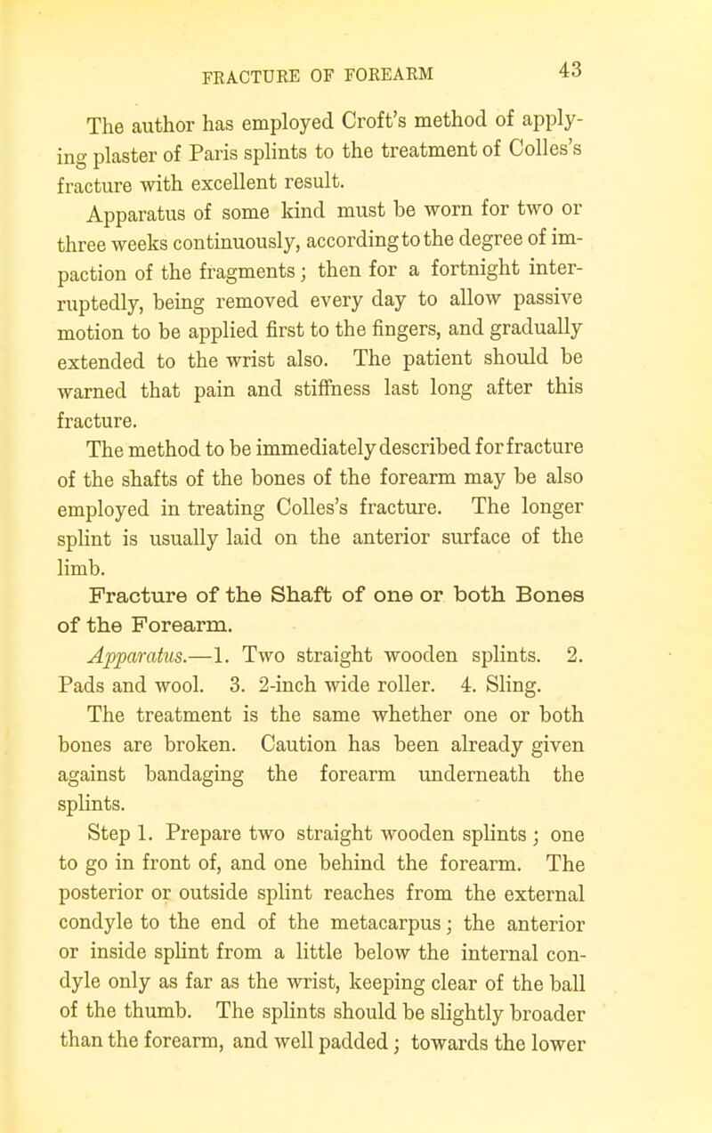 FRACTURE OF FOREARM The author has employed Croft's method of apply- ing plaster of Paris splints to the treatment of Colles's fracture with excellent result. Apparatus of some kind must be worn for two or three weeks continuously, according to the degree of im- paction of the fragments j then for a fortnight inter- ruptedly, being removed every day to allow passive motion to be applied first to the fingers, and gradually extended to the wrist also. The patient should be warned that pain and stiffness last long after this fracture. The method to be immediately described for fracture of the shafts of the bones of the forearm may be also employed in treating Colles's fracture. The longer splint is usually laid on the anterior surface of the limb. Fracture of the Shaft of one or both Bones of the Forearm. Apparatus.—1. Two straight wooden splints. 2. Pads and wool. 3. 2-inch wide roller. 4. Sling. The treatment is the same whether one or both bones are broken. Caution has been already given against bandaging the forearm underneath the splints. Step 1. Prepare two straight wooden splints ; one to go in front of, and one behind the forearm. The posterior or outside splint reaches from the external condyle to the end of the metacarpus; the anterior or inside splint from a little below the internal con- dyle only as far as the wrist, keeping clear of the ball of the thumb. The splints should be slightly broader than the forearm, and well padded; towards the lower