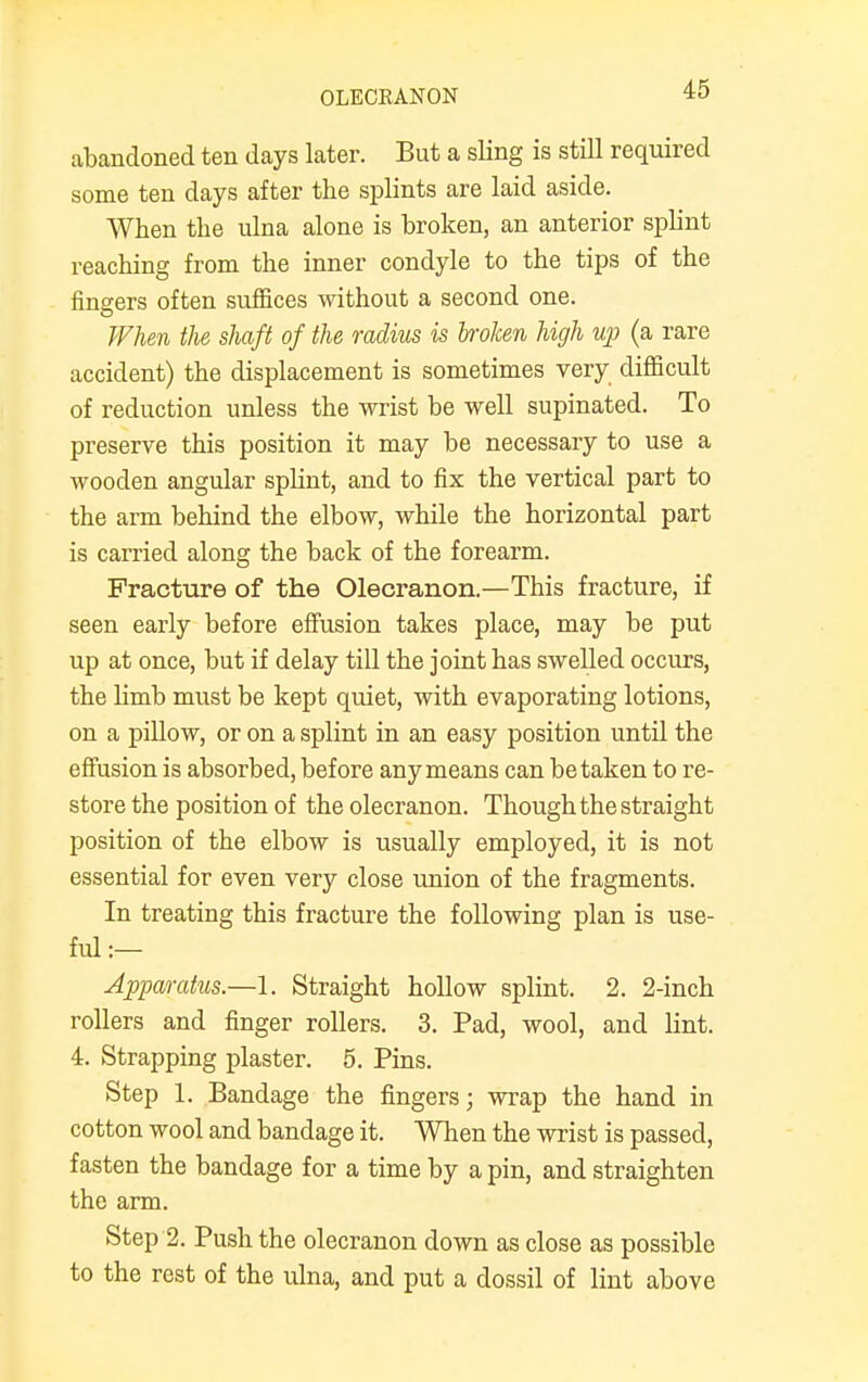 OLECRANON abandoned ten days later. But a sling is still required some ten days after the splints are laid aside. When the ulna alone is broken, an anterior splint reaching from the inner condyle to the tips of the fingers often suffices without a second one. When the shaft of the radius is broken high up (a rare accident) the displacement is sometimes very difficult of reduction unless the wrist be well supinated. To preserve this position it may be necessary to use a wooden angular splint, and to fix the vertical part to the arm behind the elbow, while the horizontal part is carried along the back of the forearm. Fracture of the Olecranon.—This fracture, if seen early before effusion takes place, may be put up at once, but if delay till the joint has swelled occurs, the limb must be kept quiet, with evaporating lotions, on a pillow, or on a splint in an easy position until the effusion is absorbed, before any means can betaken to re- store the position of the olecranon. Though the straight position of the elbow is usually employed, it is not essential for even very close union of the fragments. In treating this fracture the following plan is use- ful :— Apparatus—1. Straight hollow splint. 2. 2-inch rollers and finger rollers. 3. Pad, wool, and lint. 4. Strapping plaster. 5. Pins. Step 1. Bandage the fingers; wrap the hand in cotton wool and bandage it. When the wrist is passed, fasten the bandage for a time by a pin, and straighten the arm. Step 2. Push the olecranon down as close as possible to the rest of the ulna, and put a dossil of lint above