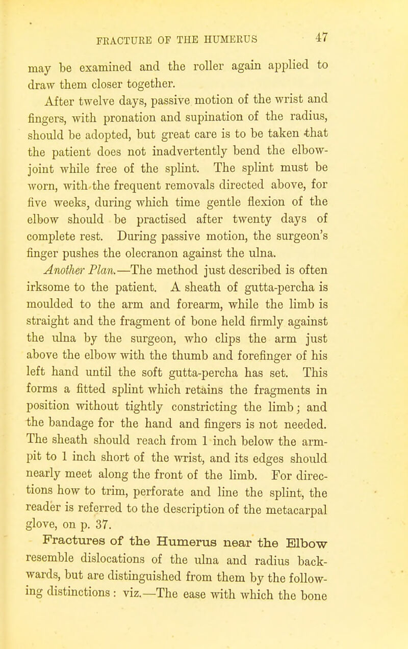may be examined and the roller again applied to draw them closer together. After twelve days, passive motion of the wrist and fingers, with pronation and supination of the radius, should be adopted, but great care is to be taken -that the patient does not inadvertently bend the elbow- joint while free of the splint. The splint must be worn, with the frequent removals directed above, for five weeks, during which time gentle flexion of the elbow should be practised after twenty days of complete rest. During passive motion, the surgeon's finger pushes the olecranon against the ulna. Another Plan.—The method just described is often irksome to the patient. A sheath of gutta-percha is moulded to the arm and forearm, while the limb is straight and the fragment of bone held firmly against the ulna by the surgeon, who clips the arm just above the elbow with the thumb and forefinger of his left hand until the soft gutta-percha has set. This forms a fitted splint which retains the fragments in position without tightly constricting the limb; and the bandage for the hand and fingers is not needed. The sheath should reach from 1 inch below the arm- pit to 1 inch short of the wrist, and its edges should nearly meet along the front of the limb. For direc- tions how to trim, perforate and line the splint, the reader is referred to the description of the metacarpal glove, on p. 37. Fractures of the Humerus near the Elbow resemble dislocations of the ulna and radius back- wards, but are distinguished from them by the follow- ing distinctions : viz.—The ease with which the bone