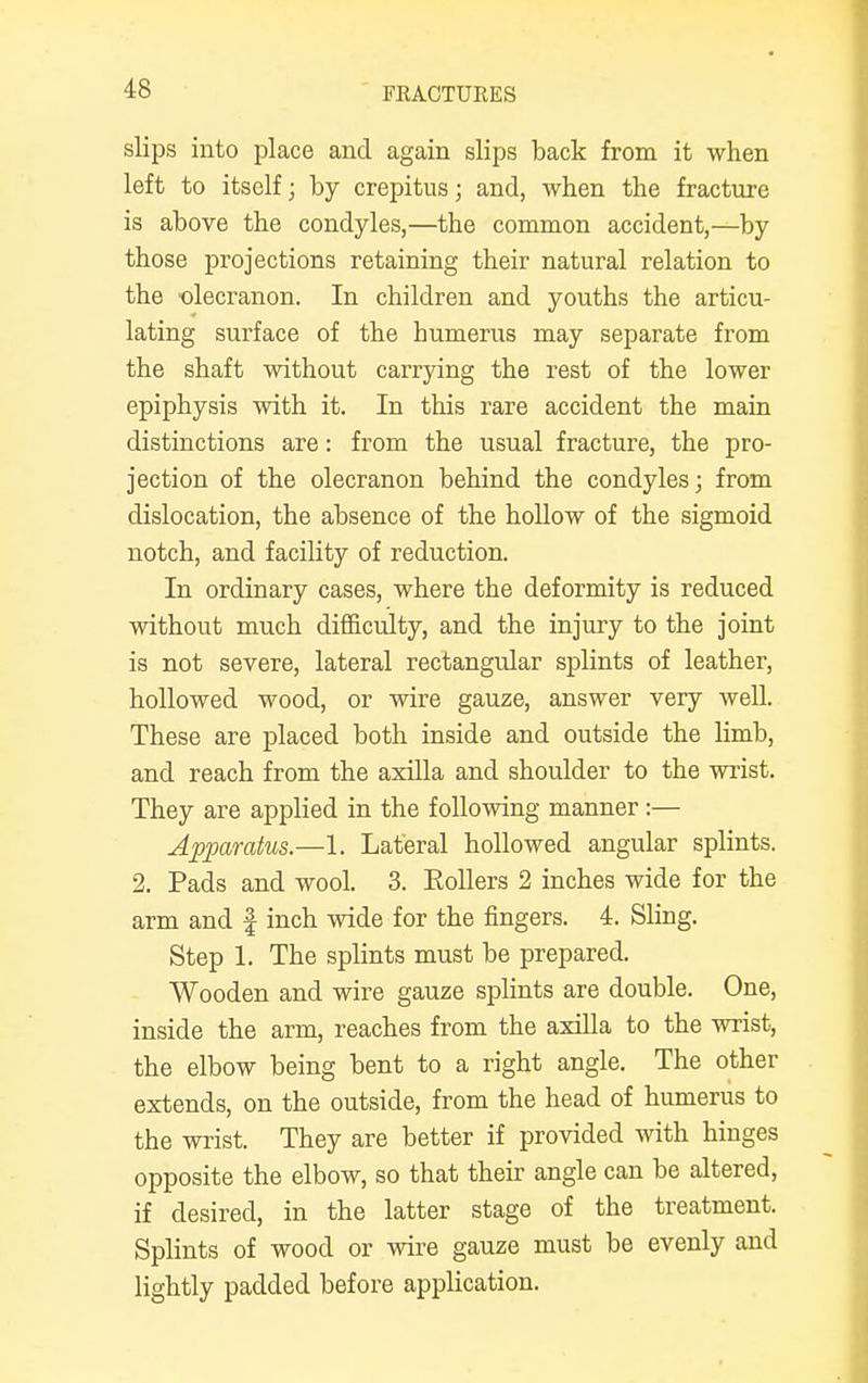 slips into place and again slips back from it when left to itself; by crepitus; and, when the fracture is above the condyles,—the common accident,—by those projections retaining their natural relation to the olecranon. In children and youths the articu- lating surface of the humerus may separate from the shaft without carrying the rest of the lower epiphysis with it. In this rare accident the main distinctions are: from the usual fracture, the pro- jection of the olecranon behind the condyles; from dislocation, the absence of the hollow of the sigmoid notch, and facility of reduction. In ordinary cases, where the deformity is reduced without much difficulty, and the injury to the joint is not severe, lateral rectangular splints of leather, hollowed wood, or wire gauze, answer very well. These are placed both inside and outside the limb, and reach from the axilla and shoulder to the wrist. They are applied in the following manner :— Apparatus.—1. Lateral hollowed angular splints. 2. Pads and wool. 3. Eollers 2 inches wide for the arm and f inch wide for the fingers. 4. Sling. Step 1. The splints must be prepared. Wooden and wire gauze splints are double. One, inside the arm, reaches from the axilla to the wrist, the elbow being bent to a right angle. The other extends, on the outside, from the head of humerus to the wrist. They are better if provided with hinges opposite the elbow, so that their angle can be altered, if desired, in the latter stage of the treatment. Splints of wood or wire gauze must be evenly and lightly padded before application.