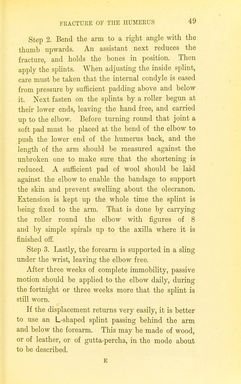 Step 2. Bend the arm to a right angle with the thumb upwards. An assistant next reduces the fracture, and holds the bones in position. Then apply the splints. When adjusting the inside splint, care must be taken that the internal condyle is eased from pressure by sufficient padding above and below it. Next fasten on the splints by a roller begun at their lower ends, leaving the hand free, and carried up to the elbow. Before turning round that joint a soft pad must be placed at the bend of the elbow to push the lower end of the humerus back, and the length of the arm should be measured against the unbroken one to make sure that the shortening is reduced. A sufficient pad of wool should be laid against the elbow to enable the bandage to support the skin and prevent swelling about the olecranon. Extension is kept up the whole time the splint is being fixed to the arm. That is done by carrying the roller round the elbow with figures of 8 and by simple spirals up to the axilla where it is finished off. Step 3. Lastly, the forearm is supported in a sling under the wrist, leaving the elbow free. After three weeks of complete immobility, passive motion should be applied to the elbow daily, during the fortnight or three weeks more that the splint is still worn. If the displacement returns very easily, it is better to use an L-shaped splint passing behind the arm and below the forearm. This may be made of wood, or of leather, or of gutta-percha, in the mode about to be described. E