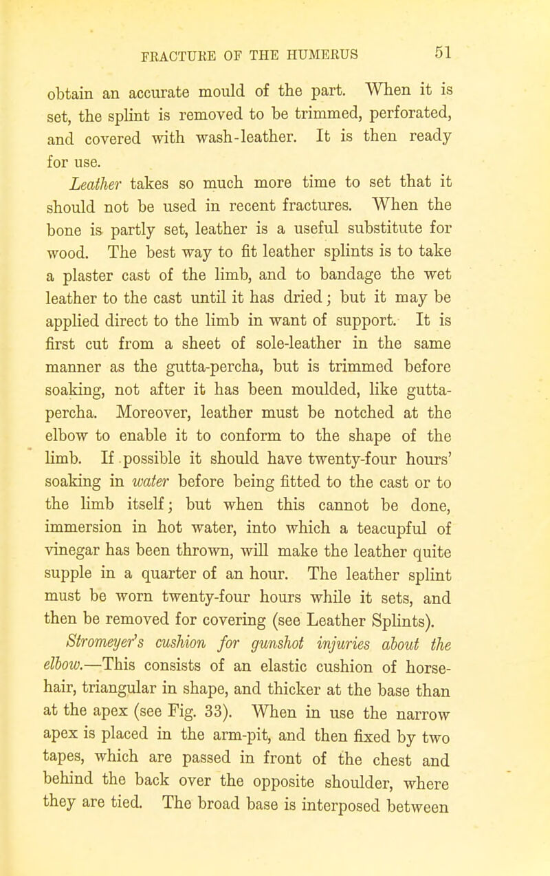 obtain an accurate mould of the part. When it is set, the splint is removed to be trimmed, perforated, and covered with wash-leather. It is then ready for use. Leather takes so much more time to set that it should not be used in recent fractures. When the bone is partly set, leather is a useful substitute for wood. The best way to fit leather splints is to take a plaster cast of the limb, and to bandage the wet leather to the cast until it has dried; but it may be applied direct to the limb in want of support. It is first cut from a sheet of sole-leather in the same manner as the gutta-percha, but is trimmed before soaking, not after it has been moulded, like gutta- percha. Moreover, leather must be notched at the elbow to enable it to conform to the shape of the limb. If possible it should have twenty-four hours' soaking in water before being fitted to the cast or to the limb itself; but when this cannot be done, immersion in hot water, into which a teacupful of vinegar has been thrown, will make the leather quite supple in a quarter of an hour. The leather splint must be worn twenty-four hours while it sets, and then be removed for covering (see Leather Splints). Stromeyer's cushion for gunshot injuries about the elbow.—This consists of an elastic cushion of horse- hair, triangular in shape, and thicker at the base than at the apex (see Fig. 33). When in use the narrow apex is placed in the arm-pit, and then fixed by two tapes, which are passed in front of the chest and behind the back over the opposite shoulder, where they are tied. The broad base is interposed between