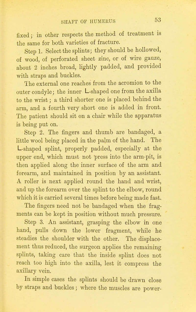 SHAFT OF HUMEKUS fixed j in other respects the method of treatment is the same for both varieties of fracture. Stepl. Select the splints; they should be hollowed, of wood, of perforated sheet zinc, or of wire gauze, about 2 inches broad, lightly padded, and provided with straps and buckles. The external one reaches from the acromion to the outer condyle; the inner L-shaped one from the axilla to the wrist; a third shorter one is placed behind the arm, and a fourth very short one is added in front. The patient should sit on a chair while the apparatus is being put on. Step 2. The fingers and thumb are bandaged, a little wool being placed in the palm of the hand. The L-shaped splint, properly padded, especially at the upper end, which must not press into the arm-pit, is then applied along the inner surface of the arm and forearm, and maintained in position by an assistant. A roller is next applied round the hand and wrist, and up the forearm over the splint to the elbow, round which it is carried several times before being made fast. The fingers need not be bandaged when the frag- ments can be kept in position without much pressure. Step 3. An assistant, grasping the elbow in one hand, pulls down the lower fragment, while he steadies the shoulder with the other. The displace- ment thus reduced, the surgeon applies the remaining splints, taking care that the inside splint does not reach too high into the axilla, lest it compress the axillary vein. In simple cases the splints should be drawn close by straps and buckles; where the muscles are power-