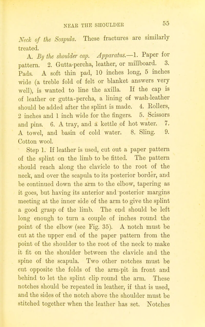 Neck of the Scapula. These fractures are similarly treated. A. By the shoulder cap. Apparatus—I. Paper for pattern. 2. Gutta-percha, leather, or millboard. 3. Pads. A soft thin pad, 10 inches long, 5 inches wide (a treble fold of felt or blanket answers very well), is wanted to line the axilla. If the cap is of leather or gutta-percha, a lining of wash-leather should be added after the splint is made. 4. Pollers, 2 inches and 1 inch wide for the fingers. 5. Scissors and pins. 6. A tray, and a kettle of hot water. 7. A towel, and basin of cold water. 8. Sling. 9. Cotton wool. Step 1. If leather is used, cut out a paper pattern of the splint on the limb to be fitted. The pattern should reach along the clavicle to the root of the neck, and over the scapula to its posterior border, and be continued down the arm to the elbow, tapering as it goes, but having its anterior and posterior margins meeting at the inner side of the arm to give the splint a good grasp of the limb. The end should be left long enough to turn a couple of inches round the point of the elbow (see Fig. 35). A notch must be cut at the upper end of the paper pattern from the point of the shoulder to the root of the neck to make it fit on the shoulder between the clavicle and the spine of the scapula. Two other notches must be cut opposite the folds of the arm-pit in front and behind to let the splint clip round the arm. These notches should be repeated in leather, if that is used, and the sides of the notch above the shoulder must be stitched together when the leather has set. Notches