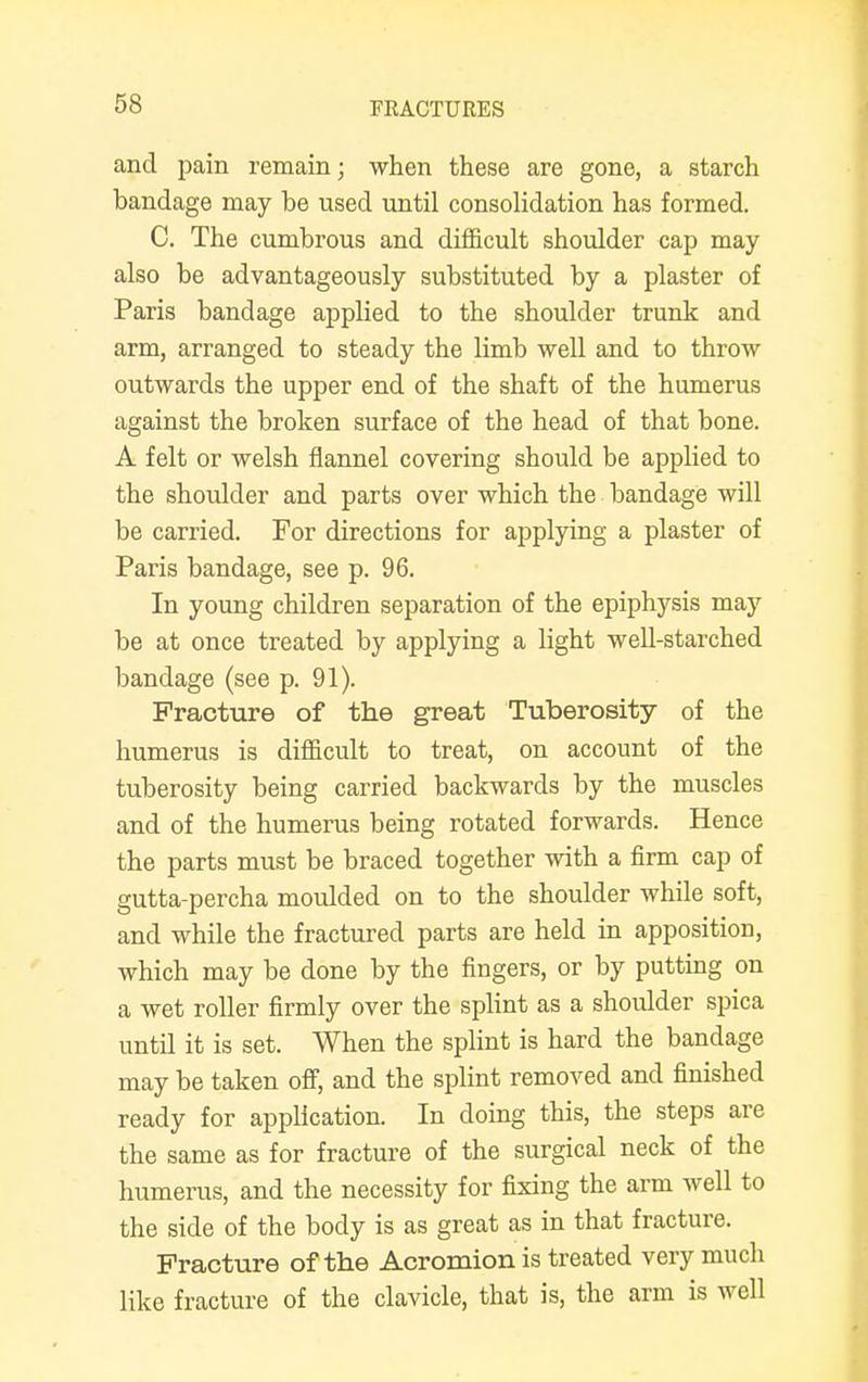 and pain remain; when these are gone, a starch bandage may he used until consolidation has formed. C. The cumbrous and difficult shoulder cap may also be advantageously substituted by a plaster of Paris bandage applied to the shoulder trunk and arm, arranged to steady the limb well and to throw outwards the upper end of the shaft of the humerus against the broken surface of the head of that bone. A felt or welsh flannel covering should be applied to the shoulder and parts over which the bandage will be carried. For directions for applying a plaster of Paris bandage, see p. 96. In young children separation of the epiphysis may be at once treated by applying a light well-starched bandage (see p. 91). Fracture of the great Tuberosity of the humerus is difficult to treat, on account of the tuberosity being carried backwards by the muscles and of the humerus being rotated forwards. Hence the parts must be braced together with a firm cap of gutta-percha moulded on to the shoulder while soft, and while the fractured parts are held in apposition, which may be done by the fingers, or by putting on a wet roller firmly over the splint as a shoulder spica until it is set. When the splint is hard the bandage may be taken off, and the splint removed and finished ready for application. In doing this, the steps are the same as for fracture of the surgical neck of the humerus, and the necessity for fixing the arm well to the side of the body is as great as in that fracture. Fracture of the Acromion is treated very much like fracture of the clavicle, that is, the arm is well