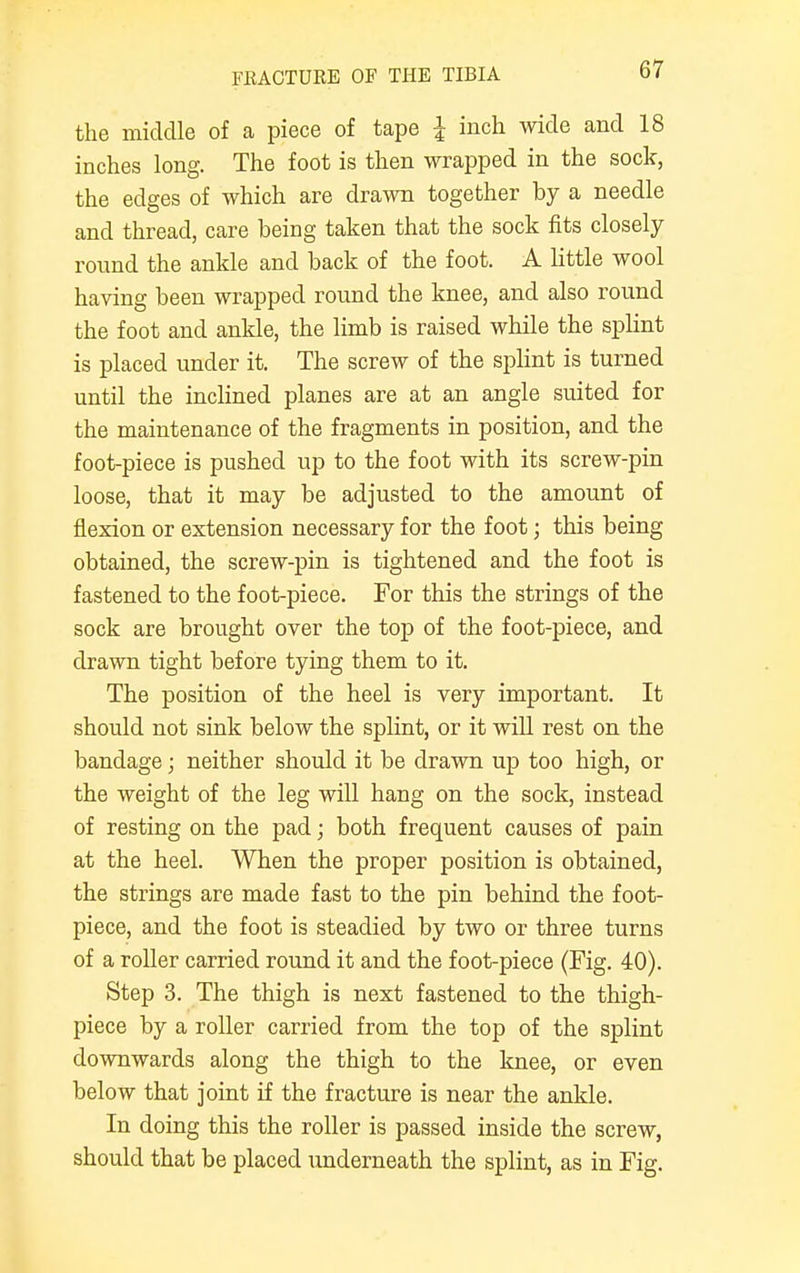 the middle of a piece of tape I inch wide and 18 inches long. The foot is then wrapped in the sock, the edges of which are drawn together by a needle and thread, care being taken that the sock fits closely round the ankle and back of the foot. A little wool having been wrapped round the knee, and also round the foot and ankle, the limb is raised while the splint is placed under it. The screw of the splint is turned until the inclined planes are at an angle suited for the maintenance of the fragments in position, and the foot-piece is pushed up to the foot with its screw-pin loose, that it may be adjusted to the amount of flexion or extension necessary for the foot; this being obtained, the screw-pin is tightened and the foot is fastened to the foot-piece. For this the strings of the sock are brought over the top of the foot-piece, and drawn tight before tying them to it. The position of the heel is very important. It should not sink below the splint, or it will rest on the bandage; neither should it be drawn up too high, or the weight of the leg will hang on the sock, instead of resting on the pad; both frequent causes of pain at the heel. When the proper position is obtained, the strings are made fast to the pin behind the foot- piece, and the foot is steadied by two or three turns of a roller carried round it and the foot-piece (Fig. 40). Step 3. The thigh is next fastened to the thigh- piece by a roller carried from the top of the splint downwards along the thigh to the knee, or even below that joint if the fracture is near the ankle. In doing this the roller is passed inside the screw, should that be placed underneath the splint, as in Fig.
