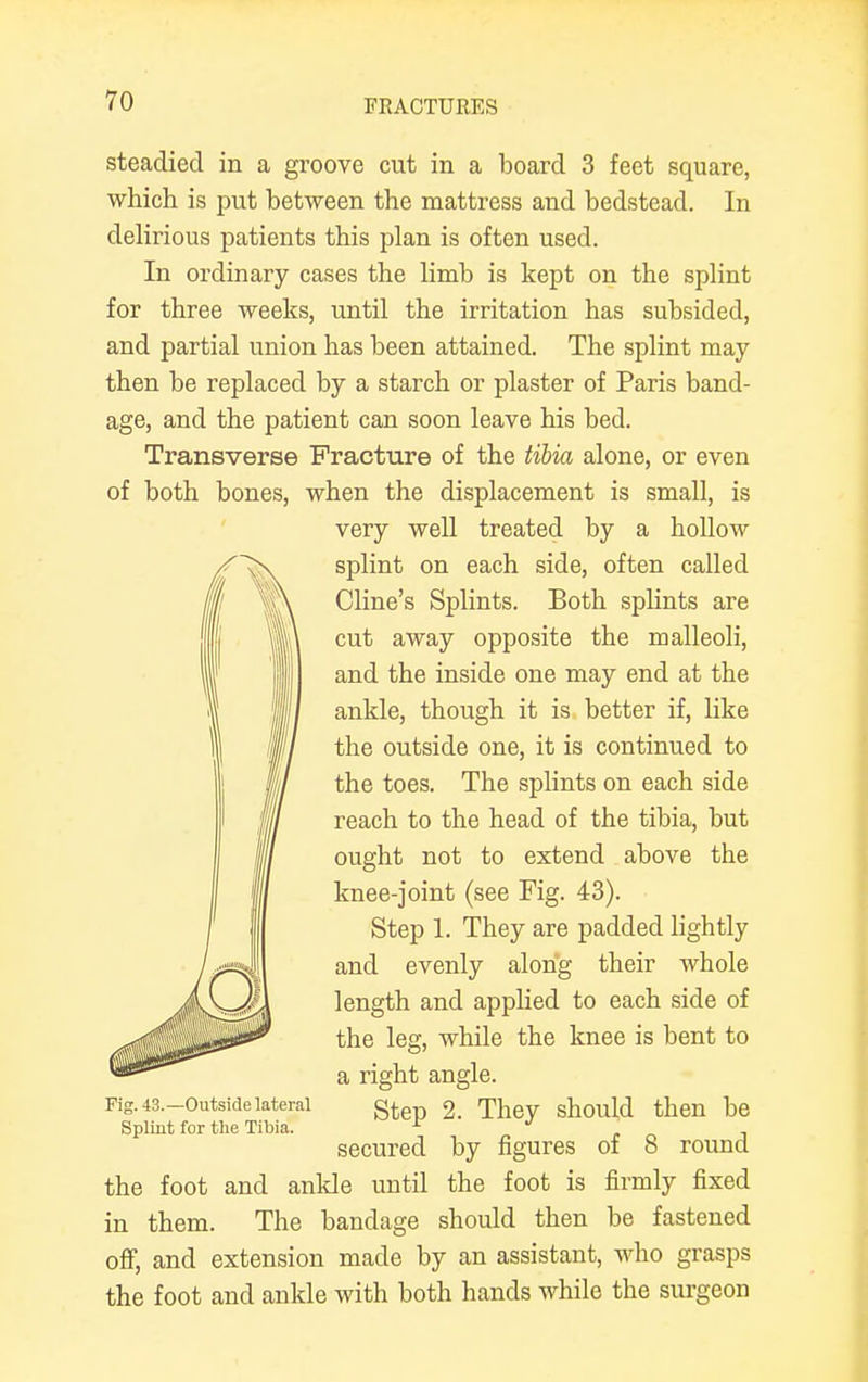 steadied in a groove cut in a board 3 feet square, which is put between the mattress and bedstead. In delirious patients this plan is often used. In ordinary cases the limb is kept on the splint for three weeks, until the irritation has subsided, and partial union has been attained. The splint may then be replaced by a starch or plaster of Paris band- age, and the patient can soon leave his bed. Transverse Fracture of the tibia alone, or even of both bones, when the displacement is small, is very well treated by a hollow splint on each side, often called Cline's Splints. Both splints are cut away opposite the malleoli, and the inside one may end at the ankle, though it is better if, like the outside one, it is continued to the toes. The splints on each side reach to the head of the tibia, but ought not to extend above the knee-joint (see Fig. 43). Step 1. They are padded lightly and evenly along their whole length and applied to each side of the leg, while the knee is bent to a right angle. Fig. 43.-outsidelateral gtep 2. They should then be Splint for the Tibia. ^ J , secured by figures of 8 round the foot and ankle until the foot is firmly fixed in them. The bandage should then be fastened off, and extension made by an assistant, who grasps the foot and ankle with both hands while the surgeon